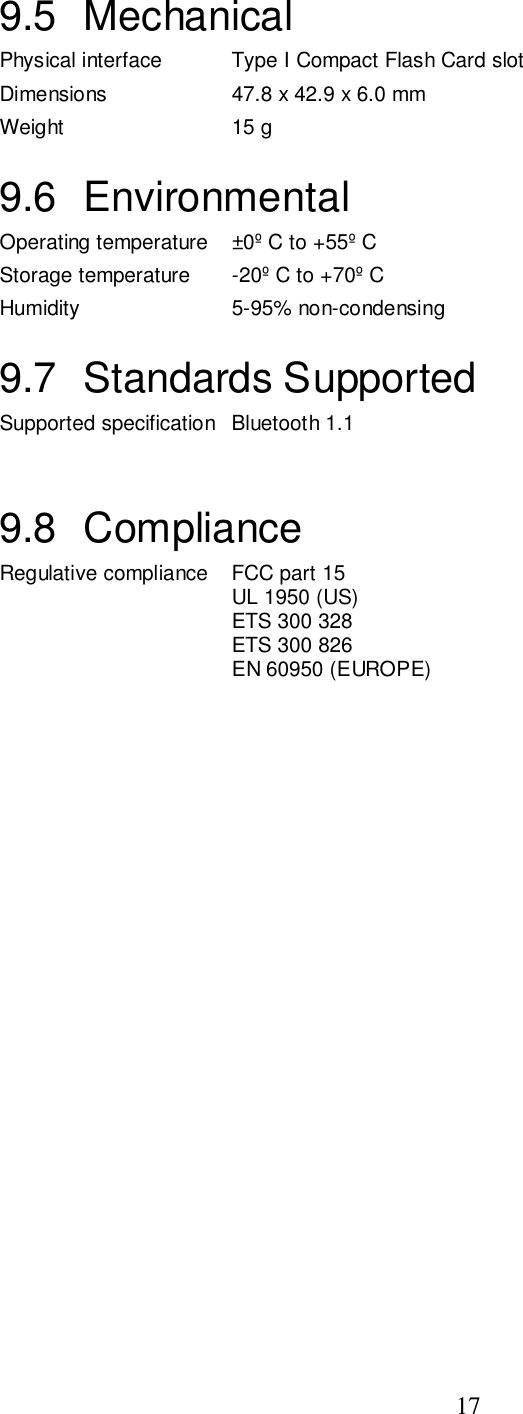 179.5 MechanicalPhysical interface Type I Compact Flash Card slotDimensions 47.8 x 42.9 x 6.0 mmWeight 15 g9.6 EnvironmentalOperating temperature ±0º C to +55º CStorage temperature -20º C to +70º CHumidity 5-95% non-condensing9.7 Standards SupportedSupported specification Bluetooth 1.19.8 ComplianceRegulative compliance FCC part 15UL 1950 (US)ETS 300 328ETS 300 826EN 60950 (EUROPE)