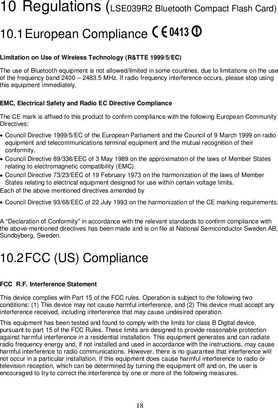 1810 Regulations (LSE039R2 Bluetooth Compact Flash Card)10.1 European  Compliance Limitation on Use of Wireless Technology (R&amp;TTE 1999/5/EC)The use of Bluetooth equipment is not allowed/limited in some countries, due to limitations on the useof the frequency band 2400 – 2483.5 MHz. If radio frequency interference occurs, please stop usingthis equipment immediately.EMC, Electrical Safety and Radio EC Directive ComplianceThe CE mark is affixed to this product to confirm compliance with the following European CommunityDirectives:• Council Directive 1999/5/EC of the European Parliament and the Council of 9 March 1999 on radioequipment and telecommunications terminal equipment and the mutual recognition of theirconformity.• Council Directive 89/336/EEC of 3 May 1989 on the approximation of the laws of Member Statesrelating to electromagnetic compatibility (EMC).• Council Directive 73/23/EEC of 19 February 1973 on the harmonization of the laws of MemberStates relating to electrical equipment designed for use within certain voltage limits.Each of the above mentioned directives amended by• Council Directive 93/68/EEC of 22 July 1993 on the harmonization of the CE marking requirements.A “Declaration of Conformity” in accordance with the relevant standards to confirm compliance withthe above-mentioned directives has been made and is on file at National Semiconductor Sweden AB,Sundbyberg, Sweden.10.2 FCC (US) ComplianceFCC  R.F. Interference StatementThis device complies with Part 15 of the FCC rules. Operation is subject to the following twoconditions: (1) This device may not cause harmful interference, and (2) This device must accept anyinterference received, including interference that may cause undesired operation.This equipment has been tested and found to comply with the limits for class B Digital device,pursuant to part 15 of the FCC Rules. These limits are designed to provide reasonable protectionagainst harmful interference in a residential installation. This equipment generates and can radiateradio frequency energy and, if not installed and used in accordance with the instructions, may causeharmful interference to radio communications. However, there is no guarantee that interference willnot occur in a particular installation. If this equipment does cause harmful interference to radio ortelevision reception, which can be determined by turning the equipment off and on, the user isencouraged to try to correct the interference by one or more of the following measures.