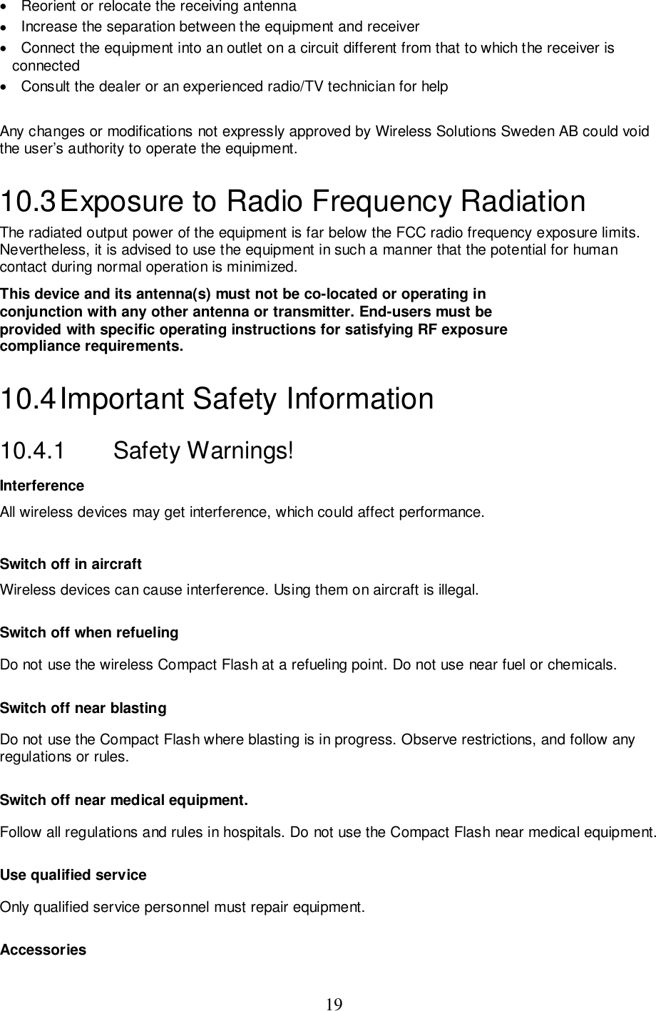 19•   Reorient or relocate the receiving antenna•   Increase the separation between the equipment and receiver•   Connect the equipment into an outlet on a circuit different from that to which the receiver isconnected•   Consult the dealer or an experienced radio/TV technician for helpAny changes or modifications not expressly approved by Wireless Solutions Sweden AB could voidthe user’s authority to operate the equipment.10.3 Exposure to Radio Frequency RadiationThe radiated output power of the equipment is far below the FCC radio frequency exposure limits.Nevertheless, it is advised to use the equipment in such a manner that the potential for humancontact during normal operation is minimized.This device and its antenna(s) must not be co-located or operating inconjunction with any other antenna or transmitter. End-users must beprovided with specific operating instructions for satisfying RF exposurecompliance requirements.10.4 Important  Safety  Information10.4.1   Safety Warnings!InterferenceAll wireless devices may get interference, which could affect performance.Switch off in aircraftWireless devices can cause interference. Using them on aircraft is illegal.Switch off when refuelingDo not use the wireless Compact Flash at a refueling point. Do not use near fuel or chemicals.Switch off near blastingDo not use the Compact Flash where blasting is in progress. Observe restrictions, and follow anyregulations or rules.Switch off near medical equipment.Follow all regulations and rules in hospitals. Do not use the Compact Flash near medical equipment.Use qualified serviceOnly qualified service personnel must repair equipment.Accessories