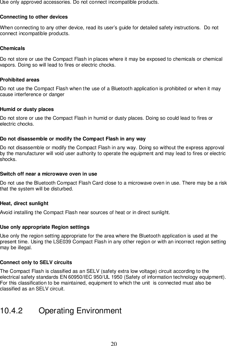 20Use only approved accessories. Do not connect incompatible products.Connecting to other devicesWhen connecting to any other device, read its user’s guide for detailed safety instructions.  Do notconnect incompatible products.ChemicalsDo not store or use the Compact Flash in places where it may be exposed to chemicals or chemicalvapors. Doing so will lead to fires or electric chocks.Prohibited areasDo not use the Compact Flash when the use of a Bluetooth application is prohibited or when it maycause interference or dangerHumid or dusty placesDo not store or use the Compact Flash in humid or dusty places. Doing so could lead to fires orelectric chocks.Do not disassemble or modify the Compact Flash in any way Do not disassemble or modify the Compact Flash in any way. Doing so without the express approvalby the manufacturer will void user authority to operate the equipment and may lead to fires or electricshocks.Switch off near a microwave oven in useDo not use the Bluetooth Compact Flash Card close to a microwave oven in use. There may be a riskthat the system will be disturbed.Heat, direct sunlightAvoid installing the Compact Flash near sources of heat or in direct sunlight.Use only appropriate Region settingsUse only the region setting appropriate for the area where the Bluetooth application is used at thepresent time. Using the LSE039 Compact Flash in any other region or with an incorrect region settingmay be illegal.Connect only to SELV circuitsThe Compact Flash is classified as an SELV (safety extra low voltage) circuit according to theelectrical safety standards EN 60950/IEC 950/UL 1950 (Safety of information technology equipment).For this classification to be maintained, equipment to which the unit  is connected must also beclassified as an SELV circuit.10.4.2  Operating Environment