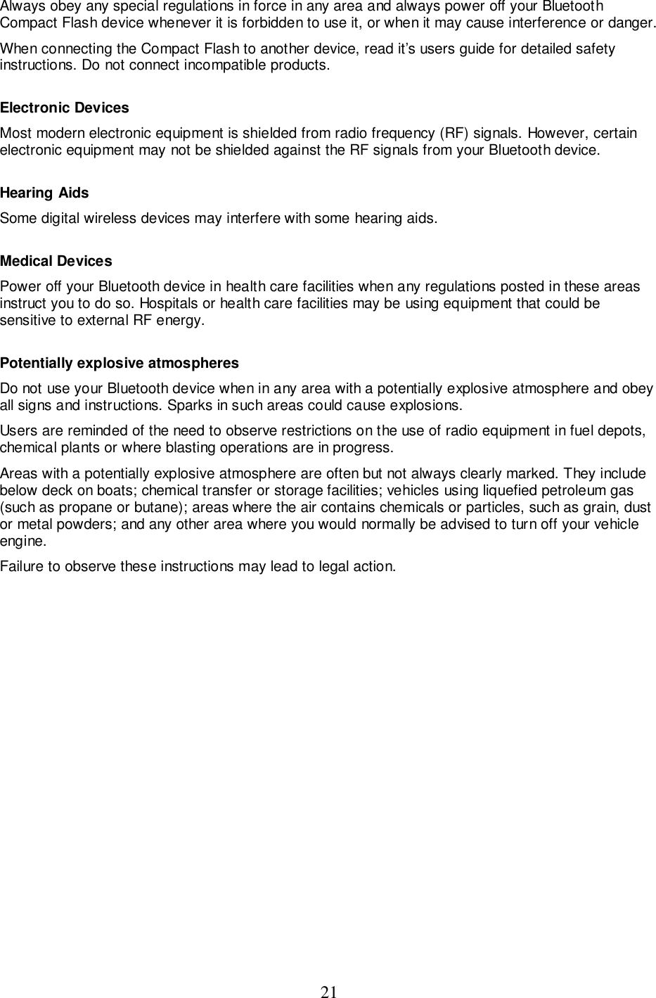 21Always obey any special regulations in force in any area and always power off your BluetoothCompact Flash device whenever it is forbidden to use it, or when it may cause interference or danger.When connecting the Compact Flash to another device, read it’s users guide for detailed safetyinstructions. Do not connect incompatible products.Electronic DevicesMost modern electronic equipment is shielded from radio frequency (RF) signals. However, certainelectronic equipment may not be shielded against the RF signals from your Bluetooth device.Hearing AidsSome digital wireless devices may interfere with some hearing aids.Medical DevicesPower off your Bluetooth device in health care facilities when any regulations posted in these areasinstruct you to do so. Hospitals or health care facilities may be using equipment that could besensitive to external RF energy.Potentially explosive atmospheresDo not use your Bluetooth device when in any area with a potentially explosive atmosphere and obeyall signs and instructions. Sparks in such areas could cause explosions.Users are reminded of the need to observe restrictions on the use of radio equipment in fuel depots,chemical plants or where blasting operations are in progress.Areas with a potentially explosive atmosphere are often but not always clearly marked. They includebelow deck on boats; chemical transfer or storage facilities; vehicles using liquefied petroleum gas(such as propane or butane); areas where the air contains chemicals or particles, such as grain, dustor metal powders; and any other area where you would normally be advised to turn off your vehicleengine.Failure to observe these instructions may lead to legal action.