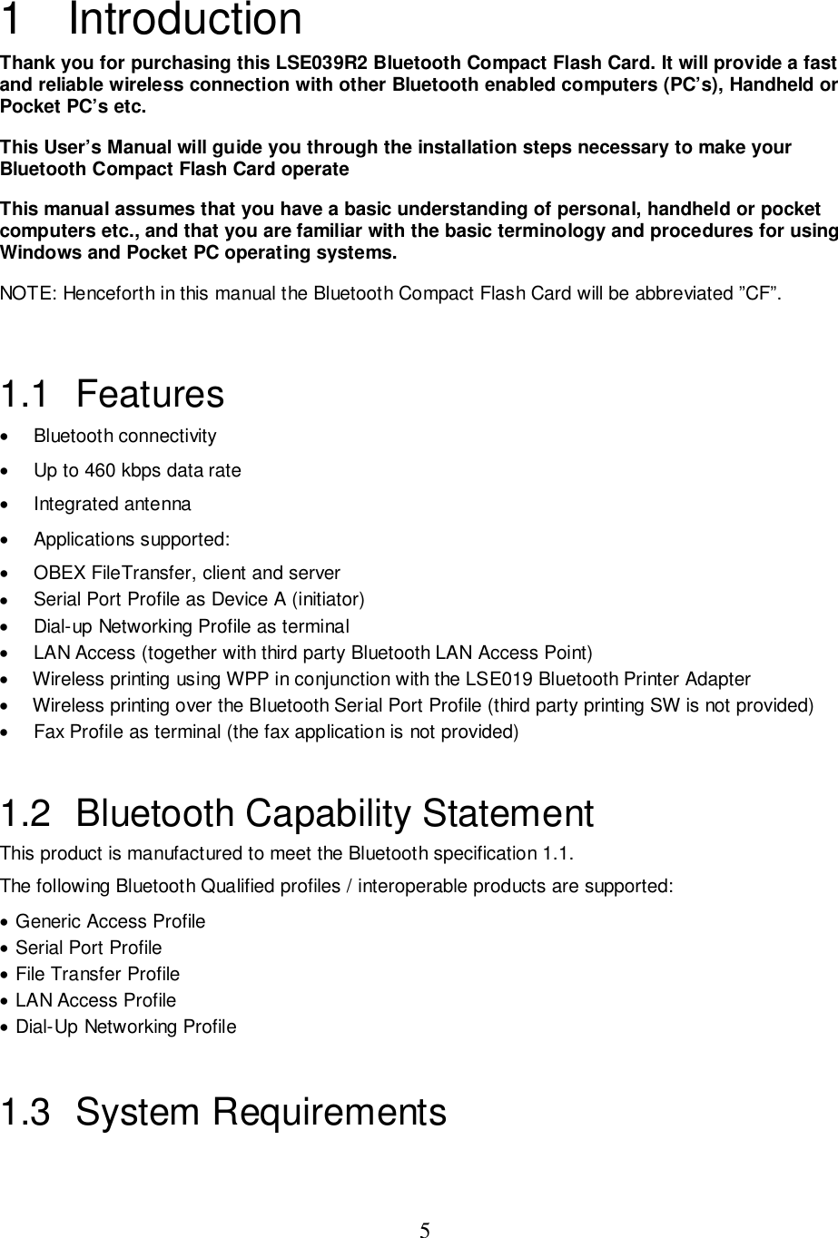 51 IntroductionThank you for purchasing this LSE039R2 Bluetooth Compact Flash Card. It will provide a fastand reliable wireless connection with other Bluetooth enabled computers (PC’s), Handheld orPocket PC’s etc.This User’s Manual will guide you through the installation steps necessary to make yourBluetooth Compact Flash Card operateThis manual assumes that you have a basic understanding of personal, handheld or pocketcomputers etc., and that you are familiar with the basic terminology and procedures for usingWindows and Pocket PC operating systems.NOTE: Henceforth in this manual the Bluetooth Compact Flash Card will be abbreviated ”CF”.1.1 Features• Bluetooth connectivity•  Up to 460 kbps data rate• Integrated antenna• Applications supported:•  OBEX FileTransfer, client and server•  Serial Port Profile as Device A (initiator)•  Dial-up Networking Profile as terminal•  LAN Access (together with third party Bluetooth LAN Access Point)•    Wireless printing using WPP in conjunction with the LSE019 Bluetooth Printer Adapter•    Wireless printing over the Bluetooth Serial Port Profile (third party printing SW is not provided)•  Fax Profile as terminal (the fax application is not provided)1.2  Bluetooth Capability StatementThis product is manufactured to meet the Bluetooth specification 1.1.The following Bluetooth Qualified profiles / interoperable products are supported:• Generic Access Profile• Serial Port Profile• File Transfer Profile• LAN Access Profile• Dial-Up Networking Profile1.3 System Requirements