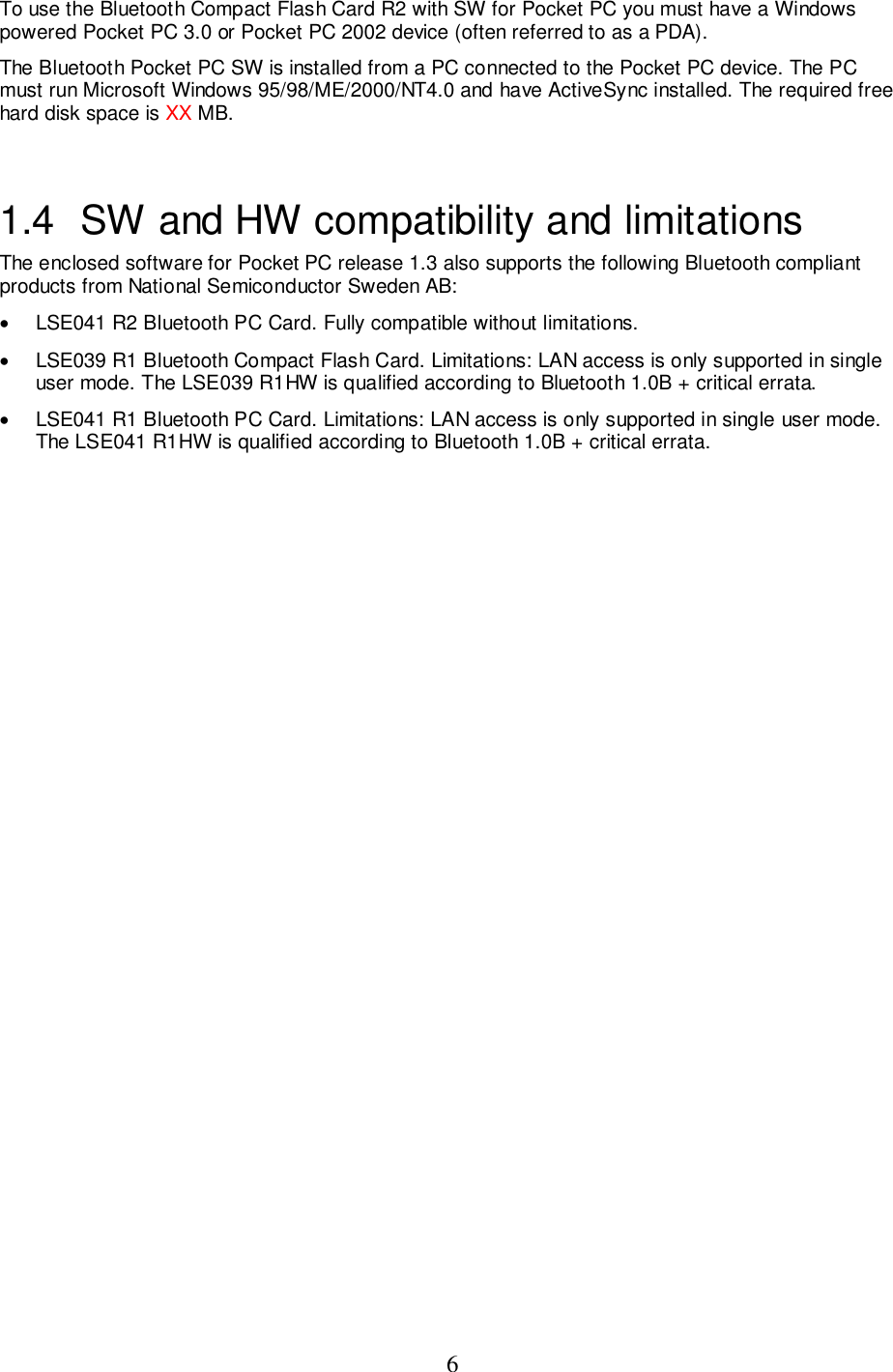 6To use the Bluetooth Compact Flash Card R2 with SW for Pocket PC you must have a Windowspowered Pocket PC 3.0 or Pocket PC 2002 device (often referred to as a PDA).The Bluetooth Pocket PC SW is installed from a PC connected to the Pocket PC device. The PCmust run Microsoft Windows 95/98/ME/2000/NT4.0 and have ActiveSync installed. The required freehard disk space is XX MB.1.4  SW and HW compatibility and limitationsThe enclosed software for Pocket PC release 1.3 also supports the following Bluetooth compliantproducts from National Semiconductor Sweden AB:•  LSE041 R2 Bluetooth PC Card. Fully compatible without limitations.•  LSE039 R1 Bluetooth Compact Flash Card. Limitations: LAN access is only supported in singleuser mode. The LSE039 R1HW is qualified according to Bluetooth 1.0B + critical errata.•  LSE041 R1 Bluetooth PC Card. Limitations: LAN access is only supported in single user mode.The LSE041 R1HW is qualified according to Bluetooth 1.0B + critical errata.