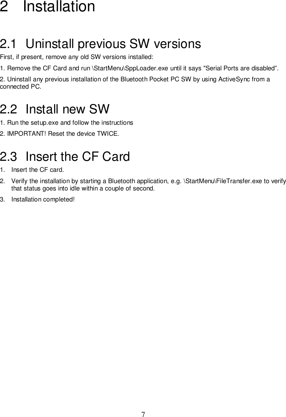 72 Installation2.1  Uninstall previous SW versionsFirst, if present, remove any old SW versions installed:1. Remove the CF Card and run \StartMenu\SppLoader.exe until it says &quot;Serial Ports are disabled”.2. Uninstall any previous installation of the Bluetooth Pocket PC SW by using ActiveSync from aconnected PC.2.2 Install new SW1. Run the setup.exe and follow the instructions2. IMPORTANT! Reset the device TWICE.2.3  Insert the CF Card1.  Insert the CF card.2.  Verify the installation by starting a Bluetooth application, e.g. \StartMenu\FileTransfer.exe to verifythat status goes into idle within a couple of second.3. Installation completed!