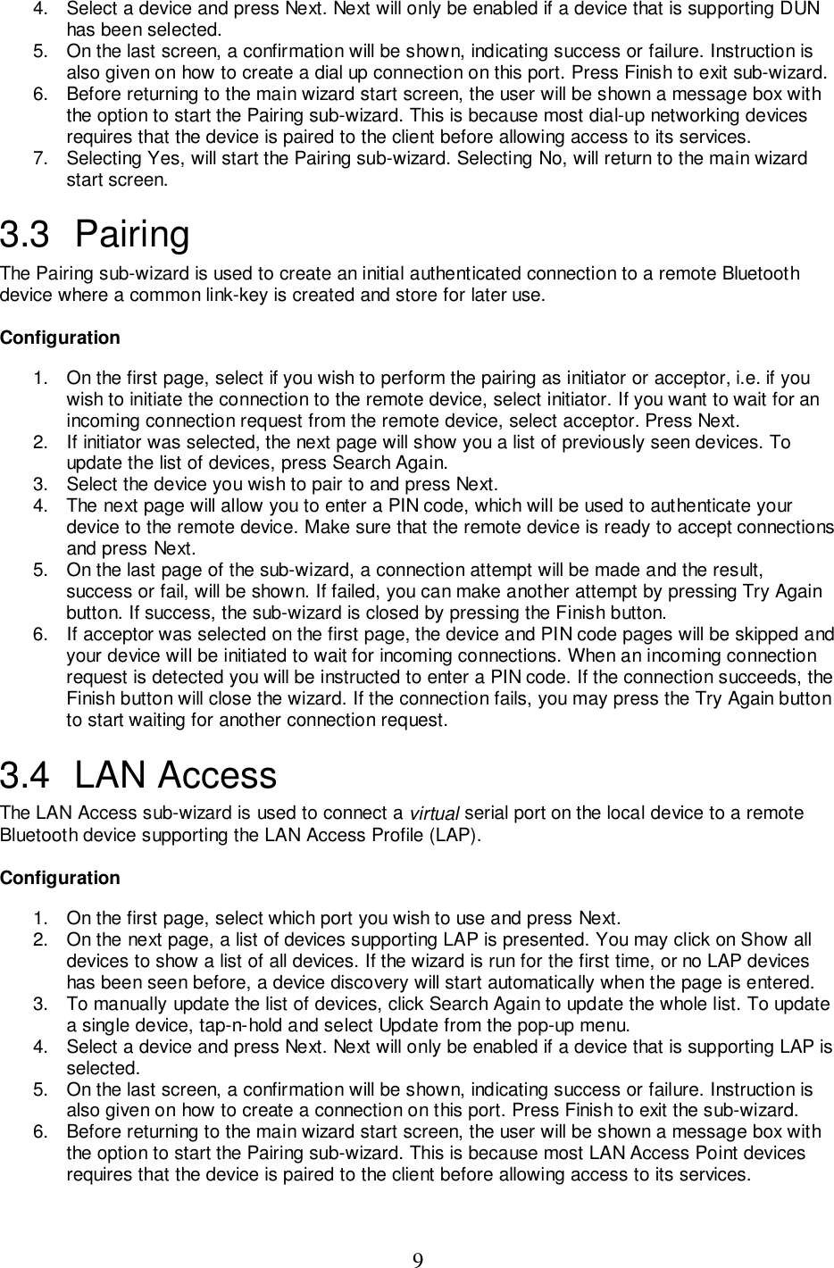 94.  Select a device and press Next. Next will only be enabled if a device that is supporting DUNhas been selected.5.  On the last screen, a confirmation will be shown, indicating success or failure. Instruction isalso given on how to create a dial up connection on this port. Press Finish to exit sub-wizard.6.  Before returning to the main wizard start screen, the user will be shown a message box withthe option to start the Pairing sub-wizard. This is because most dial-up networking devicesrequires that the device is paired to the client before allowing access to its services.7.  Selecting Yes, will start the Pairing sub-wizard. Selecting No, will return to the main wizardstart screen.3.3 PairingThe Pairing sub-wizard is used to create an initial authenticated connection to a remote Bluetoothdevice where a common link-key is created and store for later use.Configuration1.  On the first page, select if you wish to perform the pairing as initiator or acceptor, i.e. if youwish to initiate the connection to the remote device, select initiator. If you want to wait for anincoming connection request from the remote device, select acceptor. Press Next.2.  If initiator was selected, the next page will show you a list of previously seen devices. Toupdate the list of devices, press Search Again.3.  Select the device you wish to pair to and press Next.4.  The next page will allow you to enter a PIN code, which will be used to authenticate yourdevice to the remote device. Make sure that the remote device is ready to accept connectionsand press Next.5.  On the last page of the sub-wizard, a connection attempt will be made and the result,success or fail, will be shown. If failed, you can make another attempt by pressing Try Againbutton. If success, the sub-wizard is closed by pressing the Finish button.6.  If acceptor was selected on the first page, the device and PIN code pages will be skipped andyour device will be initiated to wait for incoming connections. When an incoming connectionrequest is detected you will be instructed to enter a PIN code. If the connection succeeds, theFinish button will close the wizard. If the connection fails, you may press the Try Again buttonto start waiting for another connection request.3.4 LAN AccessThe LAN Access sub-wizard is used to connect a virtual serial port on the local device to a remoteBluetooth device supporting the LAN Access Profile (LAP).Configuration1.  On the first page, select which port you wish to use and press Next.2.  On the next page, a list of devices supporting LAP is presented. You may click on Show alldevices to show a list of all devices. If the wizard is run for the first time, or no LAP deviceshas been seen before, a device discovery will start automatically when the page is entered.3.  To manually update the list of devices, click Search Again to update the whole list. To updatea single device, tap-n-hold and select Update from the pop-up menu.4.  Select a device and press Next. Next will only be enabled if a device that is supporting LAP isselected.5.  On the last screen, a confirmation will be shown, indicating success or failure. Instruction isalso given on how to create a connection on this port. Press Finish to exit the sub-wizard.6.  Before returning to the main wizard start screen, the user will be shown a message box withthe option to start the Pairing sub-wizard. This is because most LAN Access Point devicesrequires that the device is paired to the client before allowing access to its services.