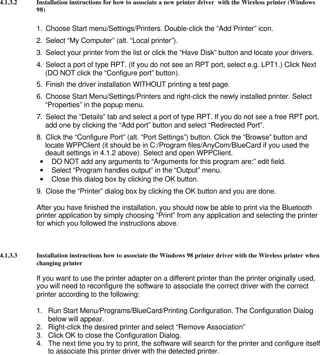 4.1.3.2 Installation instructions for how to associate a new printer driver  with the Wireless printer (Windows98)1. Choose Start menu/Settings/Printers. Double-click the “Add Printer” icon.2. Select “My Computer” (alt. “Local printer”).3. Select your printer from the list or click the “Have Disk” button and locate your drivers.4. Select a port of type RPT. (If you do not see an RPT port, select e.g. LPT1.) Click Next(DO NOT click the “Configure port” button).5. Finish the driver installation WITHOUT printing a test page.6. Choose Start Menu/Settings/Printers and right-click the newly installed printer. Select“Properties” in the popup menu.7. Select the “Details” tab and select a port of type RPT. If you do not see a free RPT port,add one by clicking the “Add port” button and select “Redirected Port”.8. Click the “Configure Port” (alt. “Port Settings”) button. Click the “Browse” button andlocate WPPClient (it should be in C:/Program files/AnyCom/BlueCard if you used thedeault settings in 4.1.2 above). Select and open WPPClient.• DO NOT add any arguments to “Arguments for this program are:” edit field.• Select “Program handles output” in the “Output” menu.• Close this dialog box by clicking the OK button.9. Close the “Printer” dialog box by clicking the OK button and you are done.After you have finished the installation, you should now be able to print via the Bluetoothprinter application by simply choosing “Print” from any application and selecting the printerfor which you followed the instructions above.4.1.3.3 Installation instructions how to associate the Windows 98 printer driver with the Wireless printer whenchanging printerIf you want to use the printer adapter on a different printer than the printer originally used,you will need to reconfigure the software to associate the correct driver with the correctprinter according to the following:1. Run Start Menu/Programs/BlueCard/Printing Configuration. The Configuration Dialogbelow will appear.2. Right-click the desired printer and select “Remove Association”3. Click OK to close the Configuration Dialog.4. The next time you try to print, the software will search for the printer and configure itselfto associate this printer driver with the detected printer.