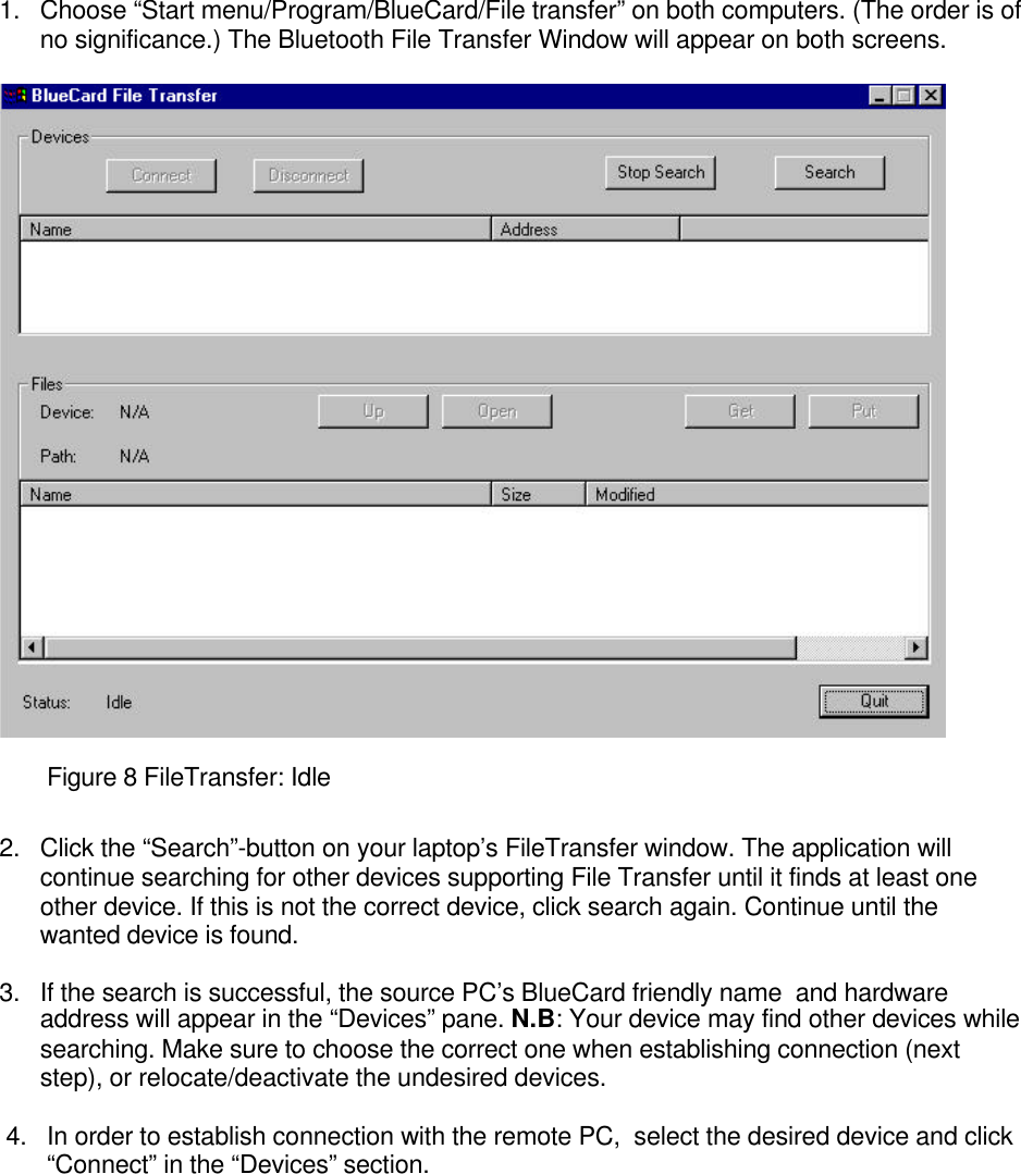 1. Choose “Start menu/Program/BlueCard/File transfer” on both computers. (The order is ofno significance.) The Bluetooth File Transfer Window will appear on both screens.Figure 8 FileTransfer: Idle2. Click the “Search”-button on your laptop’s FileTransfer window. The application willcontinue searching for other devices supporting File Transfer until it finds at least oneother device. If this is not the correct device, click search again. Continue until thewanted device is found.3. If the search is successful, the source PC’s BlueCard friendly name  and hardwareaddress will appear in the “Devices” pane. N.B: Your device may find other devices whilesearching. Make sure to choose the correct one when establishing connection (nextstep), or relocate/deactivate the undesired devices.4. In order to establish connection with the remote PC,  select the desired device and click“Connect” in the “Devices” section.