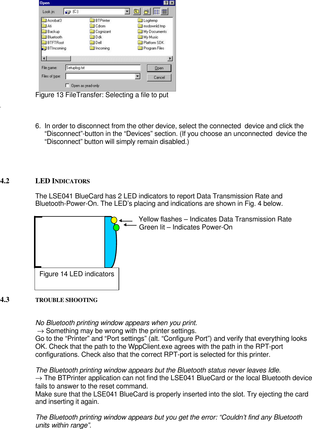 Figure 13 FileTransfer: Selecting a file to put6.  In order to disconnect from the other device, select the connected  device and click the“Disconnect”-button in the “Devices” section. (If you choose an unconnected  device the“Disconnect” button will simply remain disabled.)4.2 LED INDICATORSThe LSE041 BlueCard has 2 LED indicators to report Data Transmission Rate andBluetooth-Power-On. The LED’s placing and indications are shown in Fig. 4 below.                                                       Yellow flashes – Indicates Data Transmission Rate                                                       Green lit – Indicates Power-On4.3 TROUBLE SHOOTINGNo Bluetooth printing window appears when you print. → Something may be wrong with the printer settings.Go to the “Printer” and “Port settings” (alt. “Configure Port”) and verify that everything looksOK. Check that the path to the WppClient.exe agrees with the path in the RPT-portconfigurations. Check also that the correct RPT-port is selected for this printer.The Bluetooth printing window appears but the Bluetooth status never leaves Idle.→ The BTPrinter application can not find the LSE041 BlueCard or the local Bluetooth devicefails to answer to the reset command.Make sure that the LSE041 BlueCard is properly inserted into the slot. Try ejecting the cardand inserting it again.The Bluetooth printing window appears but you get the error: “Couldn’t find any Bluetoothunits within range”.Figure 14 LED indicators