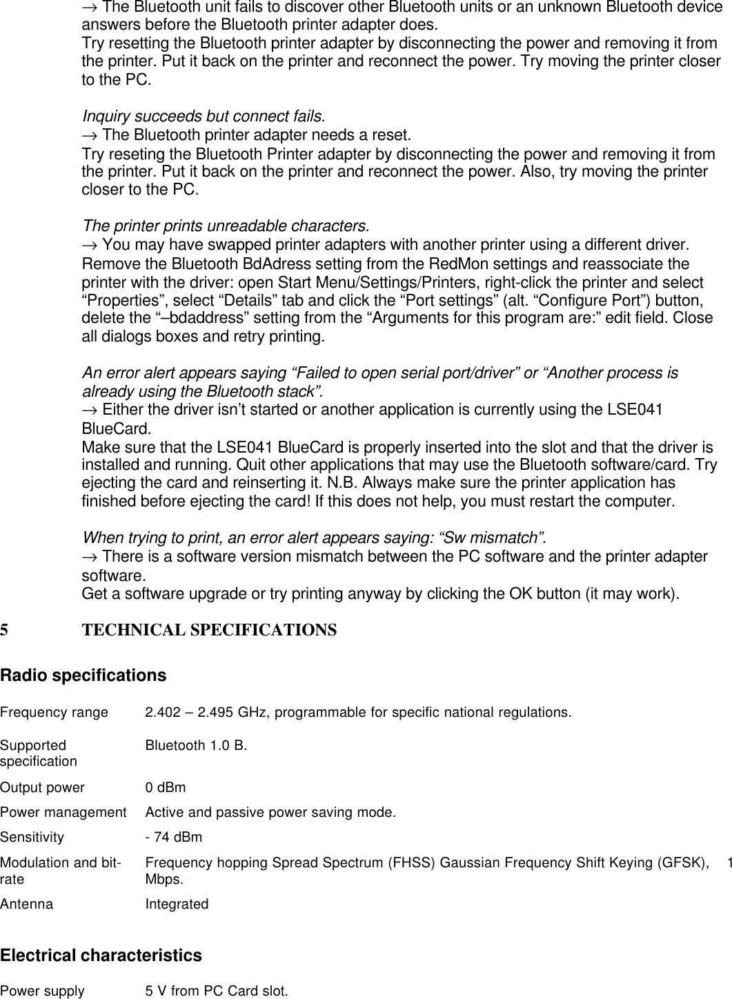 → The Bluetooth unit fails to discover other Bluetooth units or an unknown Bluetooth deviceanswers before the Bluetooth printer adapter does.Try resetting the Bluetooth printer adapter by disconnecting the power and removing it fromthe printer. Put it back on the printer and reconnect the power. Try moving the printer closerto the PC.Inquiry succeeds but connect fails.→ The Bluetooth printer adapter needs a reset.Try reseting the Bluetooth Printer adapter by disconnecting the power and removing it fromthe printer. Put it back on the printer and reconnect the power. Also, try moving the printercloser to the PC.The printer prints unreadable characters.→ You may have swapped printer adapters with another printer using a different driver.Remove the Bluetooth BdAdress setting from the RedMon settings and reassociate theprinter with the driver: open Start Menu/Settings/Printers, right-click the printer and select“Properties”, select “Details” tab and click the “Port settings” (alt. “Configure Port”) button,delete the “–bdaddress” setting from the “Arguments for this program are:” edit field. Closeall dialogs boxes and retry printing.An error alert appears saying “Failed to open serial port/driver” or “Another process isalready using the Bluetooth stack”.→ Either the driver isn’t started or another application is currently using the LSE041BlueCard.Make sure that the LSE041 BlueCard is properly inserted into the slot and that the driver isinstalled and running. Quit other applications that may use the Bluetooth software/card. Tryejecting the card and reinserting it. N.B. Always make sure the printer application hasfinished before ejecting the card! If this does not help, you must restart the computer.When trying to print, an error alert appears saying: “Sw mismatch”.→ There is a software version mismatch between the PC software and the printer adaptersoftware.Get a software upgrade or try printing anyway by clicking the OK button (it may work).5 TECHNICAL SPECIFICATIONSRadio specificationsFrequency range 2.402 – 2.495 GHz, programmable for specific national regulations.Supportedspecification Bluetooth 1.0 B.Output power 0 dBmPower management Active and passive power saving mode.Sensitivity - 74 dBmModulation and bit-rate Frequency hopping Spread Spectrum (FHSS) Gaussian Frequency Shift Keying (GFSK),    1Mbps.Antenna IntegratedElectrical characteristicsPower supply 5 V from PC Card slot.