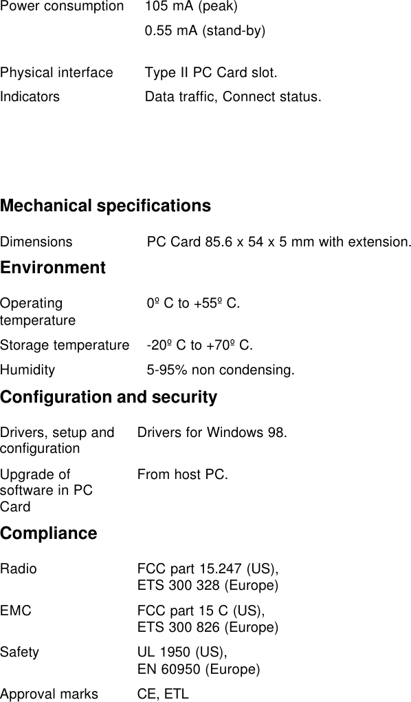 Power consumption 105 mA (peak)0.55 mA (stand-by)Physical interface Type II PC Card slot.Indicators Data traffic, Connect status.Mechanical specificationsDimensions PC Card 85.6 x 54 x 5 mm with extension.EnvironmentOperatingtemperature 0º C to +55º C.Storage temperature -20º C to +70º C.Humidity 5-95% non condensing.Configuration and securityDrivers, setup andconfiguration Drivers for Windows 98.Upgrade ofsoftware in PCCardFrom host PC.ComplianceRadio FCC part 15.247 (US),ETS 300 328 (Europe)EMC FCC part 15 C (US),ETS 300 826 (Europe)Safety UL 1950 (US),EN 60950 (Europe)Approval marks CE, ETL