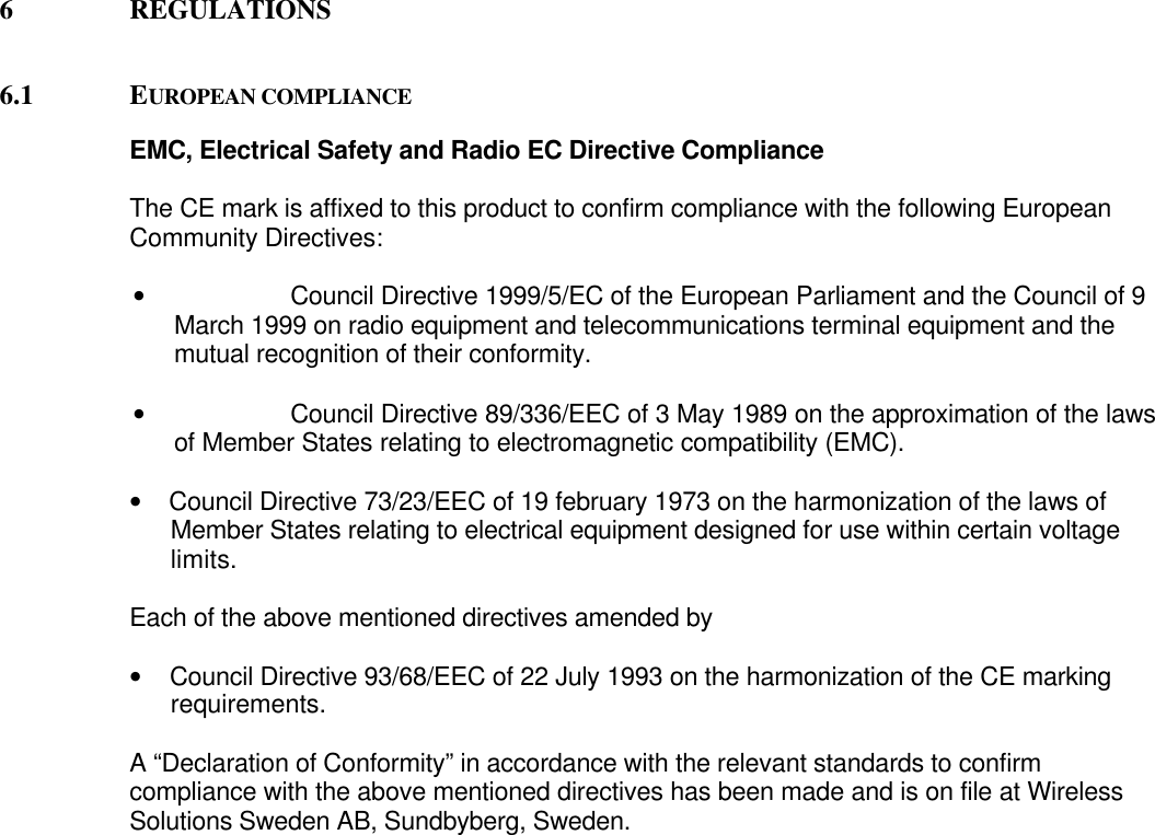 6 REGULATIONS6.1 EUROPEAN COMPLIANCEEMC, Electrical Safety and Radio EC Directive ComplianceThe CE mark is affixed to this product to confirm compliance with the following EuropeanCommunity Directives:• Council Directive 1999/5/EC of the European Parliament and the Council of 9March 1999 on radio equipment and telecommunications terminal equipment and themutual recognition of their conformity.• Council Directive 89/336/EEC of 3 May 1989 on the approximation of the lawsof Member States relating to electromagnetic compatibility (EMC).•     Council Directive 73/23/EEC of 19 february 1973 on the harmonization of the laws ofMember States relating to electrical equipment designed for use within certain voltagelimits.Each of the above mentioned directives amended by•     Council Directive 93/68/EEC of 22 July 1993 on the harmonization of the CE markingrequirements.A “Declaration of Conformity” in accordance with the relevant standards to confirmcompliance with the above mentioned directives has been made and is on file at WirelessSolutions Sweden AB, Sundbyberg, Sweden.