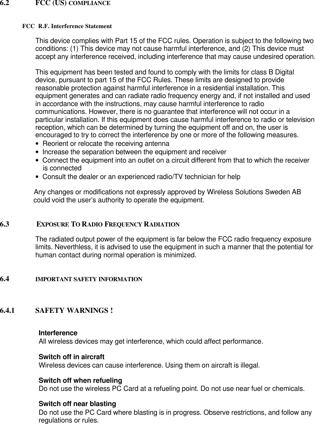 6.2 FCC (US) COMPLIANCEFCC  R.F. Interference StatementThis device complies with Part 15 of the FCC rules. Operation is subject to the following twoconditions: (1) This device may not cause harmful interference, and (2) This device mustaccept any interference received, including interference that may cause undesired operation.This equipment has been tested and found to comply with the limits for class B Digitaldevice, pursuant to part 15 of the FCC Rules. These limits are designed to providereasonable protection against harmful interference in a residential installation. Thisequipment generates and can radiate radio frequency energy and, if not installed and usedin accordance with the instructions, may cause harmful interference to radiocommunications. However, there is no guarantee that interference will not occur in aparticular installation. If this equipment does cause harmful interference to radio or televisionreception, which can be determined by turning the equipment off and on, the user isencouraged to try to correct the interference by one or more of the following measures.•   Reorient or relocate the receiving antenna•   Increase the separation between the equipment and receiver•   Connect the equipment into an outlet on a circuit different from that to which the receiver    is connected•   Consult the dealer or an experienced radio/TV technician for help                  Any changes or modifications not expressly approved by Wireless Solutions Sweden AB                  could void the user’s authority to operate the equipment.6.3                  EXPOSURE  TO RADIO FREQUENCY RADIATIONThe radiated output power of the equipment is far below the FCC radio frequency exposurelimits. Neverthless, it is advised to use the equipment in such a manner that the potential forhuman contact during normal operation is minimized.6.4 IMPORTANT SAFETY INFORMATION6.4.1 SAFETY WARNINGS !                    InterferenceAll wireless devices may get interference, which could affect performance.                    Switch off in aircraftWireless devices can cause interference. Using them on aircraft is illegal.                    Switch off when refuelingDo not use the wireless PC Card at a refueling point. Do not use near fuel or chemicals.Switch off near blastingDo not use the PC Card where blasting is in progress. Observe restrictions, and follow anyregulations or rules.