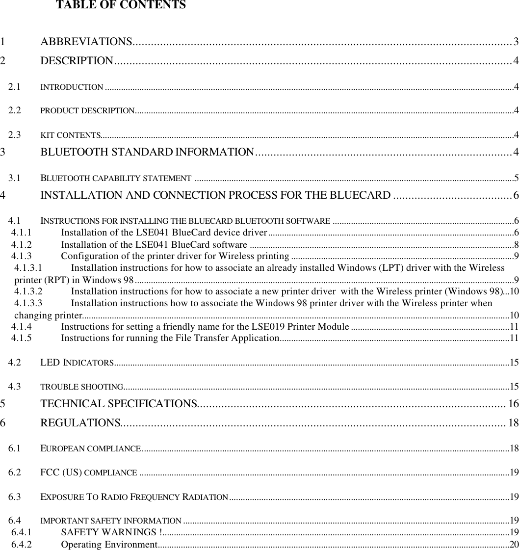                   TABLE OF CONTENTS1ABBREVIATIONS............................................................................................................................32DESCRIPTION..................................................................................................................................42.1 INTRODUCTION ..................................................................................................................................................................................42.2 PRODUCT DESCRIPTION.....................................................................................................................................................................42.3 KIT CONTENTS....................................................................................................................................................................................43BLUETOOTH STANDARD INFORMATION....................................................................................43.1 BLUETOOTH CAPABILITY STATEMENT ...........................................................................................................................................54INSTALLATION AND CONNECTION PROCESS FOR THE BLUECARD .......................................64.1 INSTRUCTIONS FOR INSTALLING THE BLUECARD BLUETOOTH SOFTWARE ...............................................................................64.1.1 Installation of the LSE041 BlueCard device driver...........................................................................................................64.1.2 Installation of the LSE041 BlueCard software ...................................................................................................................84.1.3 Configuration of the printer driver for Wireless printing .................................................................................................94.1.3.1 Installation instructions for how to associate an already installed Windows (LPT) driver with the Wirelessprinter (RPT) in Windows 98.....................................................................................................................................................................94.1.3.2 Installation instructions for how to associate a new printer driver  with the Wireless printer (Windows 98)...104.1.3.3 Installation instructions how to associate the Windows 98 printer driver with the Wireless printer whenchanging printer..........................................................................................................................................................................................104.1.4 Instructions for setting a friendly name for the LSE019 Printer Module .....................................................................114.1.5 Instructions for running the File Transfer Application....................................................................................................114.2 LED INDICATORS............................................................................................................................................................................154.3 TROUBLE SHOOTING........................................................................................................................................................................155TECHNICAL SPECIFICATIONS.....................................................................................................166REGULATIONS..............................................................................................................................186.1 EUROPEAN COMPLIANCE................................................................................................................................................................186.2 FCC (US) COMPLIANCE .................................................................................................................................................................196.3 EXPOSURE TO RADIO FREQUENCY RADIATION..........................................................................................................................196.4 IMPORTANT SAFETY INFORMATION ..............................................................................................................................................196.4.1 SAFETY WARNINGS !.......................................................................................................................................................196.4.2 Operating Environment.........................................................................................................................................................20