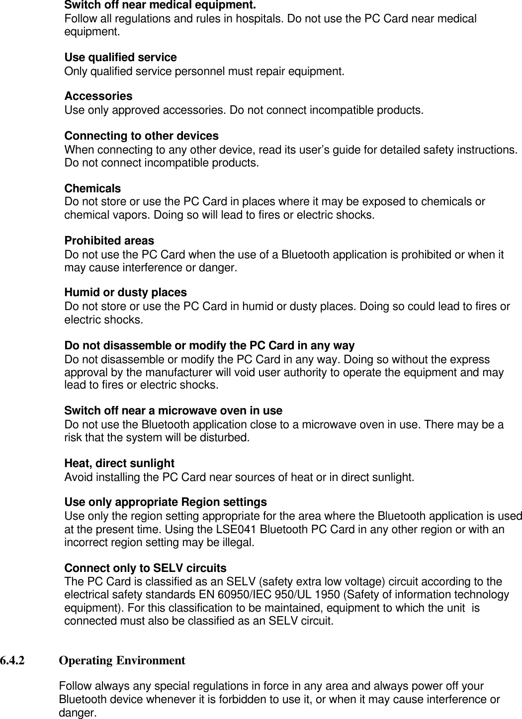 Switch off near medical equipment.Follow all regulations and rules in hospitals. Do not use the PC Card near medicalequipment.Use qualified serviceOnly qualified service personnel must repair equipment.Accessories                    Use only approved accessories. Do not connect incompatible products.                    Connecting to other devices                    When connecting to any other device, read its user’s guide for detailed safety instructions.                    Do not connect incompatible products.                   ChemicalsDo not store or use the PC Card in places where it may be exposed to chemicals orchemical vapors. Doing so will lead to fires or electric shocks.Prohibited areasDo not use the PC Card when the use of a Bluetooth application is prohibited or when itmay cause interference or danger.Humid or dusty placesDo not store or use the PC Card in humid or dusty places. Doing so could lead to fires orelectric shocks.Do not disassemble or modify the PC Card in any way Do not disassemble or modify the PC Card in any way. Doing so without the expressapproval by the manufacturer will void user authority to operate the equipment and maylead to fires or electric shocks.Switch off near a microwave oven in useDo not use the Bluetooth application close to a microwave oven in use. There may be arisk that the system will be disturbed.Heat, direct sunlightAvoid installing the PC Card near sources of heat or in direct sunlight.Use only appropriate Region settingsUse only the region setting appropriate for the area where the Bluetooth application is usedat the present time. Using the LSE041 Bluetooth PC Card in any other region or with anincorrect region setting may be illegal.Connect only to SELV circuitsThe PC Card is classified as an SELV (safety extra low voltage) circuit according to theelectrical safety standards EN 60950/IEC 950/UL 1950 (Safety of information technologyequipment). For this classification to be maintained, equipment to which the unit  isconnected must also be classified as an SELV circuit.6.4.2 Operating EnvironmentFollow always any special regulations in force in any area and always power off yourBluetooth device whenever it is forbidden to use it, or when it may cause interference ordanger.