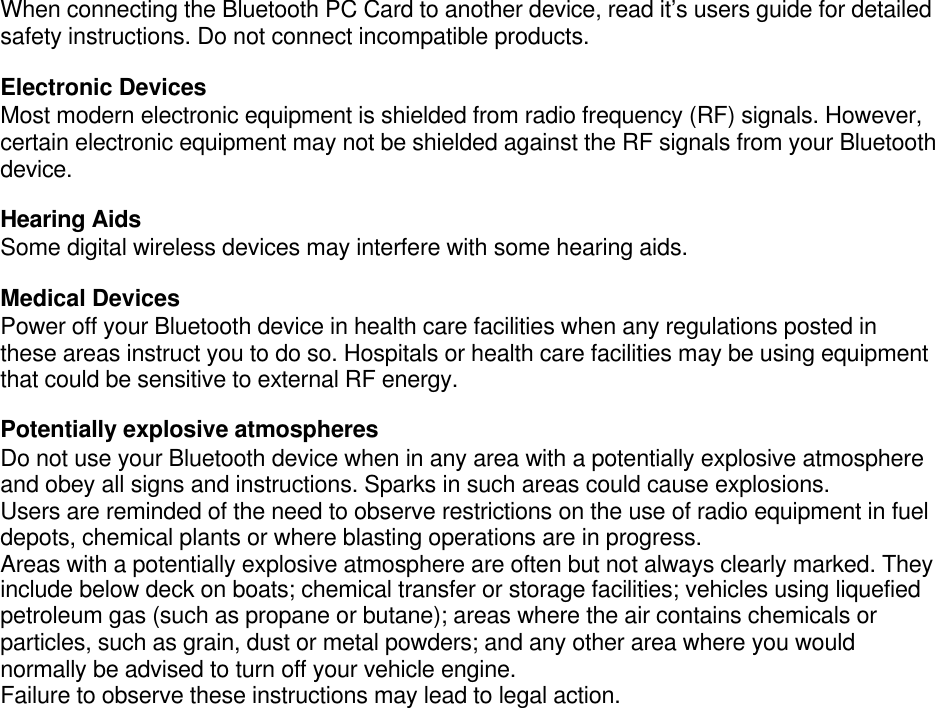 When connecting the Bluetooth PC Card to another device, read it’s users guide for detailedsafety instructions. Do not connect incompatible products.Electronic DevicesMost modern electronic equipment is shielded from radio frequency (RF) signals. However,certain electronic equipment may not be shielded against the RF signals from your Bluetoothdevice.Hearing AidsSome digital wireless devices may interfere with some hearing aids.Medical DevicesPower off your Bluetooth device in health care facilities when any regulations posted inthese areas instruct you to do so. Hospitals or health care facilities may be using equipmentthat could be sensitive to external RF energy.Potentially explosive atmospheresDo not use your Bluetooth device when in any area with a potentially explosive atmosphereand obey all signs and instructions. Sparks in such areas could cause explosions.Users are reminded of the need to observe restrictions on the use of radio equipment in fueldepots, chemical plants or where blasting operations are in progress.Areas with a potentially explosive atmosphere are often but not always clearly marked. Theyinclude below deck on boats; chemical transfer or storage facilities; vehicles using liquefiedpetroleum gas (such as propane or butane); areas where the air contains chemicals orparticles, such as grain, dust or metal powders; and any other area where you wouldnormally be advised to turn off your vehicle engine.Failure to observe these instructions may lead to legal action.