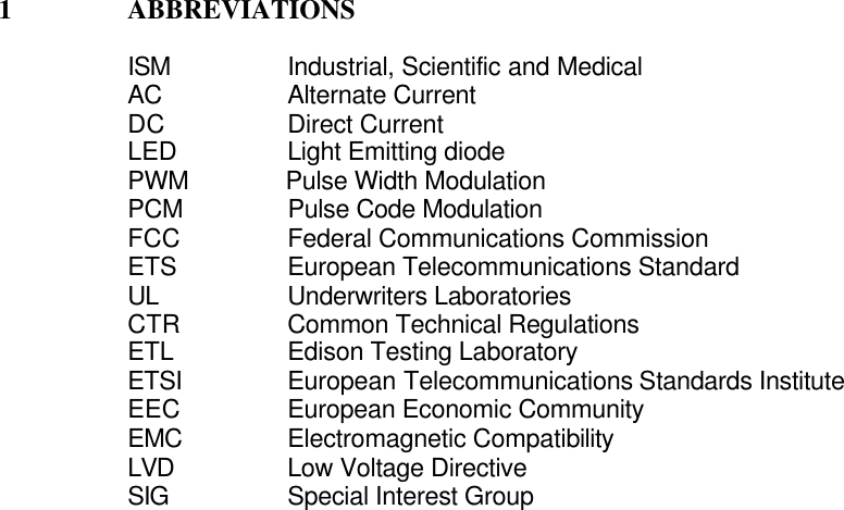 1 ABBREVIATIONSISM               Industrial, Scientific and MedicalAC                Alternate CurrentDC               Direct CurrentLED               Light Emitting diodePWM              Pulse Width ModulationPCM               Pulse Code ModulationFCC          Federal Communications CommissionETS           European Telecommunications StandardUL               Underwriters Laboratories                    CTR           Common Technical RegulationsETL           Edison Testing LaboratoryETSI       European Telecommunications Standards InstituteEEC          European Economic CommunityEMC          Electromagnetic CompatibilityLVD Low Voltage DirectiveSIG Special Interest Group