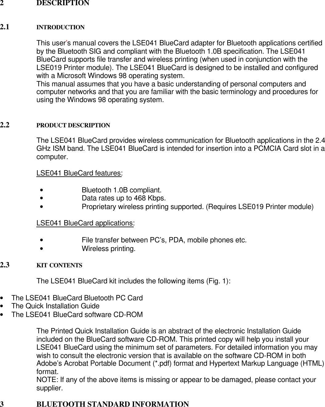 2 DESCRIPTION2.1 INTRODUCTIONThis user’s manual covers the LSE041 BlueCard adapter for Bluetooth applications certifiedby the Bluetooth SIG and compliant with the Bluetooth 1.0B specification. The LSE041BlueCard supports file transfer and wireless printing (when used in conjunction with theLSE019 Printer module). The LSE041 BlueCard is designed to be installed and configuredwith a Microsoft Windows 98 operating system.This manual assumes that you have a basic understanding of personal computers andcomputer networks and that you are familiar with the basic terminology and procedures forusing the Windows 98 operating system.2.2 PRODUCT DESCRIPTIONThe LSE041 BlueCard provides wireless communication for Bluetooth applications in the 2.4GHz ISM band. The LSE041 BlueCard is intended for insertion into a PCMCIA Card slot in acomputer.LSE041 BlueCard features:• Bluetooth 1.0B compliant.• Data rates up to 468 Kbps.• Proprietary wireless printing supported. (Requires LSE019 Printer module)LSE041 BlueCard applications:• File transfer between PC’s, PDA, mobile phones etc.• Wireless printing.2.3 KIT CONTENTSThe LSE041 BlueCard kit includes the following items (Fig. 1):• The LSE041 BlueCard Bluetooth PC Card• The Quick Installation Guide• The LSE041 BlueCard software CD-ROMThe Printed Quick Installation Guide is an abstract of the electronic Installation Guideincluded on the BlueCard software CD-ROM. This printed copy will help you install yourLSE041 BlueCard using the minimum set of parameters. For detailed information you maywish to consult the electronic version that is available on the software CD-ROM in bothAdobe’s Acrobat Portable Document (*.pdf) format and Hypertext Markup Language (HTML)format.NOTE: If any of the above items is missing or appear to be damaged, please contact yoursupplier.3 BLUETOOTH STANDARD INFORMATION