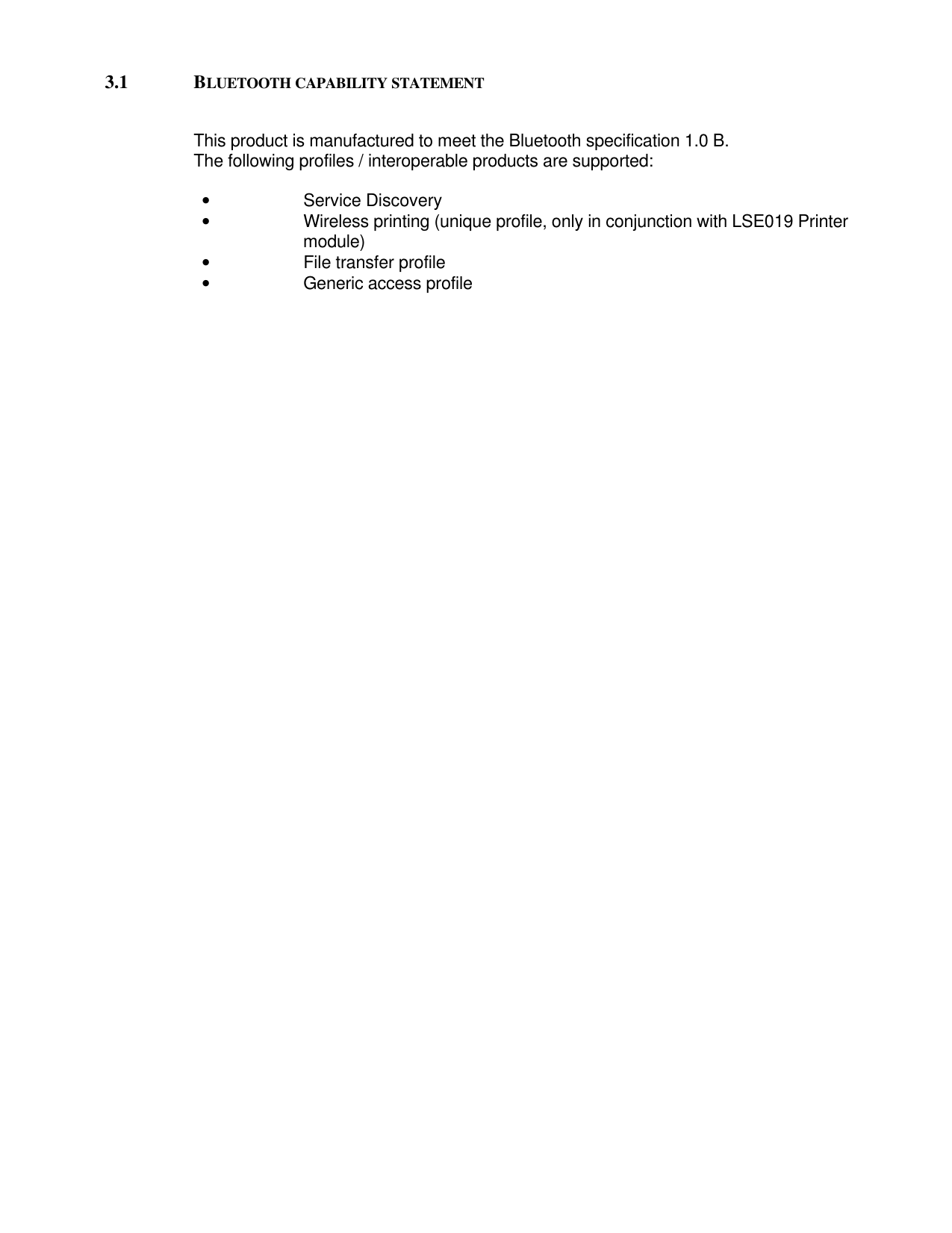 3.1 BLUETOOTH CAPABILITY STATEMENTThis product is manufactured to meet the Bluetooth specification 1.0 B.The following profiles / interoperable products are supported:• Service Discovery• Wireless printing (unique profile, only in conjunction with LSE019 Printer                                          module)• File transfer profile• Generic access profile