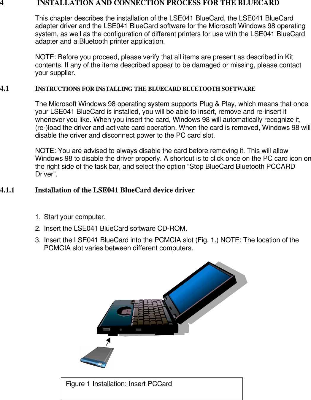 4  INSTALLATION AND CONNECTION PROCESS FOR THE BLUECARDThis chapter describes the installation of the LSE041 BlueCard, the LSE041 BlueCardadapter driver and the LSE041 BlueCard software for the Microsoft Windows 98 operatingsystem, as well as the configuration of different printers for use with the LSE041 BlueCardadapter and a Bluetooth printer application.NOTE: Before you proceed, please verify that all items are present as described in Kitcontents. If any of the items described appear to be damaged or missing, please contactyour supplier.4.1 INSTRUCTIONS FOR INSTALLING THE BLUECARD BLUETOOTH SOFTWAREThe Microsoft Windows 98 operating system supports Plug &amp; Play, which means that onceyour LSE041 BlueCard is installed, you will be able to insert, remove and re-insert itwhenever you like. When you insert the card, Windows 98 will automatically recognize it,(re-)load the driver and activate card operation. When the card is removed, Windows 98 willdisable the driver and disconnect power to the PC card slot.NOTE: You are advised to always disable the card before removing it. This will allowWindows 98 to disable the driver properly. A shortcut is to click once on the PC card icon onthe right side of the task bar, and select the option “Stop BlueCard Bluetooth PCCARDDriver”.4.1.1 Installation of the LSE041 BlueCard device driver1. Start your computer.2. Insert the LSE041 BlueCard software CD-ROM.3. Insert the LSE041 BlueCard into the PCMCIA slot (Fig. 1.) NOTE: The location of thePCMCIA slot varies between different computers.Figure 1 Installation: Insert PCCard