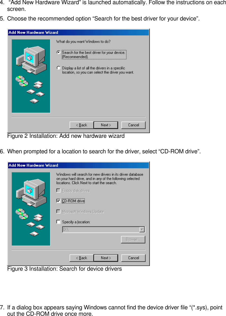 4.  “Add New Hardware Wizard” is launched automatically. Follow the instructions on eachscreen.5. Choose the recommended option “Search for the best driver for your device”.Figure 2 Installation: Add new hardware wizard6. When prompted for a location to search for the driver, select “CD-ROM drive”.Figure 3 Installation: Search for device drivers7. If a dialog box appears saying Windows cannot find the device driver file “(*.sys), pointout the CD-ROM drive once more.