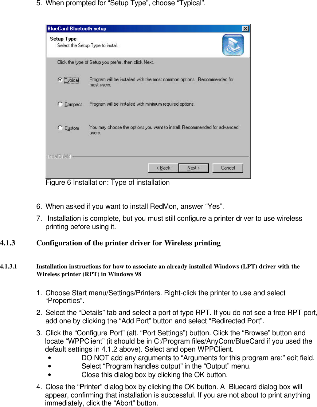 5. When prompted for “Setup Type”, choose “Typical”.Figure 6 Installation: Type of installation6. When asked if you want to install RedMon, answer “Yes”.7.  Installation is complete, but you must still configure a printer driver to use wirelessprinting before using it.4.1.3 Configuration of the printer driver for Wireless printing4.1.3.1 Installation instructions for how to associate an already installed Windows (LPT) driver with theWireless printer (RPT) in Windows 981. Choose Start menu/Settings/Printers. Right-click the printer to use and select“Properties”.2. Select the “Details” tab and select a port of type RPT. If you do not see a free RPT port,add one by clicking the “Add Port” button and select “Redirected Port”.3. Click the “Configure Port” (alt. “Port Settings”) button. Click the “Browse” button andlocate “WPPClient” (it should be in C:/Program files/AnyCom/BlueCard if you used thedefault settings in 4.1.2 above). Select and open WPPClient.• DO NOT add any arguments to “Arguments for this program are:” edit field.• Select “Program handles output” in the “Output” menu.• Close this dialog box by clicking the OK button.4. Close the “Printer” dialog box by clicking the OK button. A  Bluecard dialog box willappear, confirming that installation is successful. If you are not about to print anythingimmediately, click the “Abort” button.