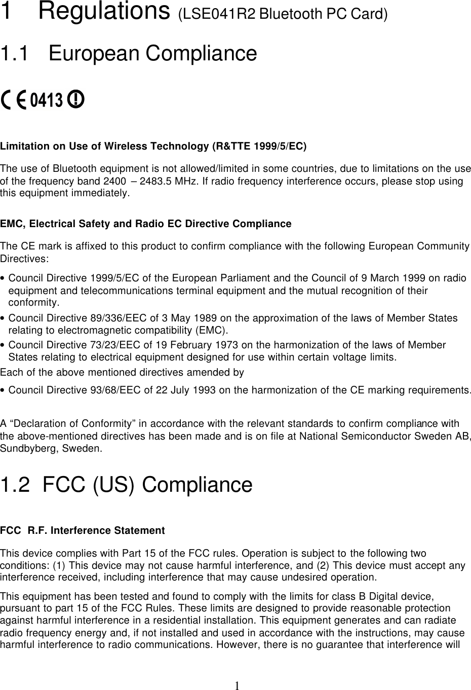  11 Regulations (LSE041R2 Bluetooth PC Card) 1.1  European Compliance     Limitation on Use of Wireless Technology (R&amp;TTE 1999/5/EC) The use of Bluetooth equipment is not allowed/limited in some countries, due to limitations on the use of the frequency band 2400 – 2483.5 MHz. If radio frequency interference occurs, please stop using this equipment immediately.  EMC, Electrical Safety and Radio EC Directive Compliance The CE mark is affixed to this product to confirm compliance with the following European Community Directives: • Council Directive 1999/5/EC of the European Parliament and the Council of 9 March 1999 on radio equipment and telecommunications terminal equipment and the mutual recognition of their conformity. • Council Directive 89/336/EEC of 3 May 1989 on the approximation of the laws of Member States relating to electromagnetic compatibility (EMC). • Council Directive 73/23/EEC of 19 February 1973 on the harmonization of the laws of Member States relating to electrical equipment designed for use within certain voltage limits. Each of the above mentioned directives amended by • Council Directive 93/68/EEC of 22 July 1993 on the harmonization of the CE marking requirements.  A “Declaration of Conformity” in accordance with the relevant standards to confirm compliance with the above-mentioned directives has been made and is on file at National Semiconductor Sweden AB, Sundbyberg, Sweden. 1.2 FCC (US) Compliance  FCC  R.F. Interference Statement This device complies with Part 15 of the FCC rules. Operation is subject to the following two conditions: (1) This device may not cause harmful interference, and (2) This device must accept any interference received, including interference that may cause undesired operation. This equipment has been tested and found to comply with the limits for class B Digital device, pursuant to part 15 of the FCC Rules. These limits are designed to provide reasonable protection against harmful interference in a residential installation. This equipment generates and can radiate radio frequency energy and, if not installed and used in accordance with the instructions, may cause harmful interference to radio communications. However, there is no guarantee that interference will 