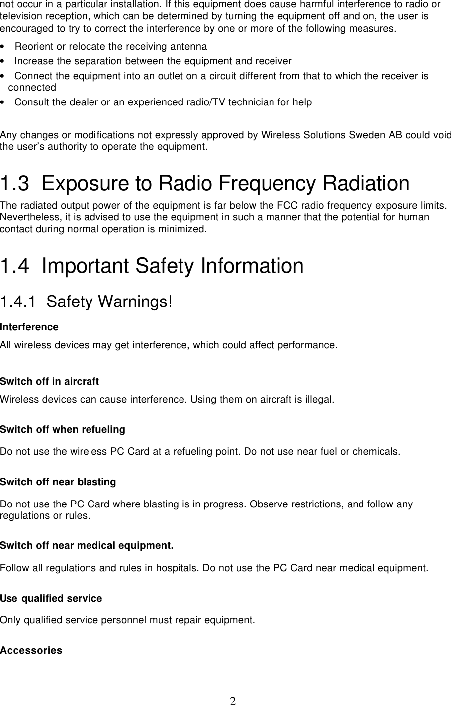  2not occur in a particular installation. If this equipment does cause harmful interference to radio or television reception, which can be determined by turning the equipment off and on, the user is encouraged to try to correct the interference by one or more of the following measures. •   Reorient or relocate the receiving antenna •   Increase the separation between the equipment and receiver •   Connect the equipment into an outlet on a circuit different from that to which the receiver is connected •   Consult the dealer or an experienced radio/TV technician for help  Any changes or modifications not expressly approved by Wireless Solutions Sweden AB could void the user’s authority to operate the equipment. 1.3 Exposure to Radio Frequency Radiation The radiated output power of the equipment is far below the FCC radio frequency exposure limits.  Nevertheless, it is advised to use the equipment in such a manner that the potential for human contact during normal operation is minimized. 1.4 Important Safety Information 1.4.1  Safety Warnings! Interference All wireless devices may get interference, which could affect performance.  Switch off in aircraft Wireless devices can cause interference. Using them on aircraft is illegal.  Switch off when refueling Do not use the wireless PC Card at a refueling point. Do not use near fuel or chemicals.  Switch off near blasting Do not use the PC Card where blasting is in progress. Observe restrictions, and follow any regulations or rules.  Switch off near medical equipment. Follow all regulations and rules in hospitals. Do not use the PC Card near medical equipment.  Use qualified service Only qualified service personnel must repair equipment.  Accessories 