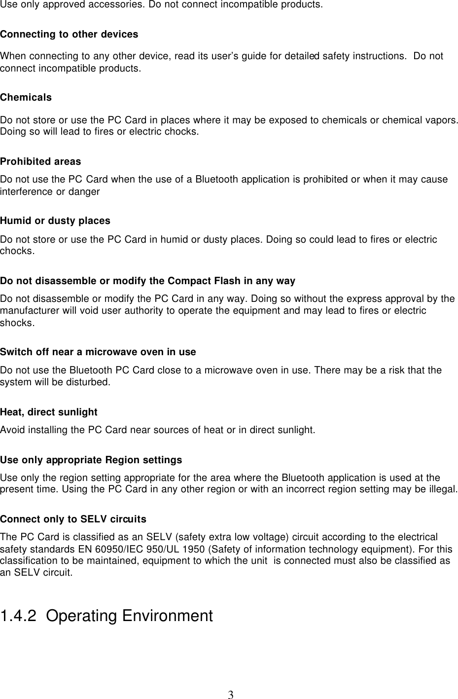  3Use only approved accessories. Do not connect incompatible products.  Connecting to other devices When connecting to any other device, read its user’s guide for detailed safety instructions.  Do not connect incompatible products.  Chemicals Do not store or use the PC Card in places where it may be exposed to chemicals or chemical vapors. Doing so will lead to fires or electric chocks.  Prohibited areas Do not use the PC Card when the use of a Bluetooth application is prohibited or when it may cause interference or danger  Humid or dusty places Do not store or use the PC Card in humid or dusty places. Doing so could lead to fires or electric chocks.  Do not disassemble or modify the Compact Flash in any way    Do not disassemble or modify the PC Card in any way. Doing so without the express approval by the manufacturer will void user authority to operate the equipment and may lead to fires or electric shocks.  Switch off near a microwave oven in use Do not use the Bluetooth PC Card close to a microwave oven in use. There may be a risk that the system will be disturbed.  Heat, direct sunlight Avoid installing the PC Card near sources of heat or in direct sunlight.  Use only appropriate Region settings Use only the region setting appropriate for the area where the Bluetooth application is used at the present time. Using the PC Card in any other region or with an incorrect region setting may be illegal.  Connect only to SELV circuits The PC Card is classified as an SELV (safety extra low voltage) circuit according to the electrical safety standards EN 60950/IEC 950/UL 1950 (Safety of information technology equipment). For this classification to be maintained, equipment to which the unit  is connected must also be classified as an SELV circuit.  1.4.2  Operating Environment  