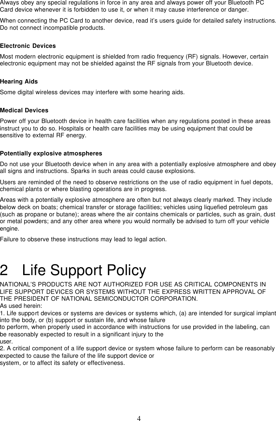  4Always obey any special regulations in force in any area and always power off your Bluetooth PC Card device whenever it is forbidden to use it, or when it may cause interference or danger. When connecting the PC Card to another device, read it’s users guide for detailed safety instructions. Do not connect incompatible products.  Electronic Devices Most modern electronic equipment is shielded from radio frequency (RF) signals. However, certain electronic equipment may not be shielded against the RF signals from your Bluetooth device.  Hearing Aids Some digital wireless devices may interfere with some hearing aids.  Medical Devices Power off your Bluetooth device in health care facilities when any regulations posted in these areas instruct you to do so. Hospitals or health care facilities may be using equipment that could be sensitive to external RF energy.  Potentially explosive atmospheres Do not use your Bluetooth device when in any area with a potentially explosive atmosphere and obey all signs and instructions. Sparks in such areas could cause explosions. Users are reminded of the need to observe restrictions on the use of radio equipment in fuel depots, chemical plants or where blasting operations are in progress. Areas with a potentially explosive atmosphere are often but not always clearly marked. They include below deck on boats; chemical transfer or storage facilities; vehicles using liquefied petroleum gas (such as propane or butane); areas where the air contains chemicals or particles, such as grain, dust or metal powders; and any other area where you would normally be advised to turn off your vehicle engine. Failure to observe these instructions may lead to legal action. 2 Life Support Policy NATIONAL’S PRODUCTS ARE NOT AUTHORIZED FOR USE AS CRITICAL COMPONENTS IN LIFE SUPPORT DEVICES OR SYSTEMS WITHOUT THE EXPRESS WRITTEN APPROVAL OF THE PRESIDENT OF NATIONAL SEMICONDUCTOR CORPORATION. As used herein: 1. Life support devices or systems are devices or systems which, (a) are intended for surgical implant into the body, or (b) support or sustain life, and whose failure to perform, when properly used in accordance with instructions for use provided in the labeling, can be reasonably expected to result in a significant injury to the user. 2. A critical component of a life support device or system whose failure to perform can be reasonably expected to cause the failure of the life support device or system, or to affect its safety or effectiveness. 