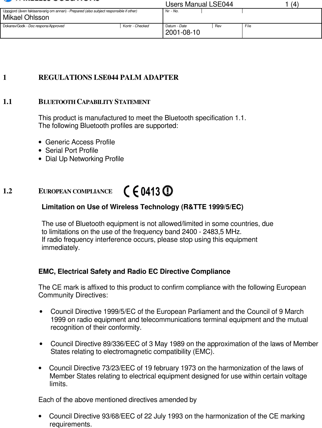 Users Manual LSE044 1 (4)Uppgjord (även faktaansvarig om annan) - Prepared (also subject responsible if other)Nr - No.Mikael OhlssonDokansv/Godk - Doc respons/ApprovedKontr - CheckedDatum - DateRev File2001-08-101 REGULATIONS LSE044 PALM ADAPTER1.1 BLUETOOTH CAPABILITY STATEMENTThis product is manufactured to meet the Bluetooth specification 1.1.The following Bluetooth profiles are supported:•   Generic Access Profile•   Serial Port Profile•   Dial Up Networking Profile1.2 EUROPEAN COMPLIANCELimitation on Use of Wireless Technology (R&amp;TTE 1999/5/EC)The use of Bluetooth equipment is not allowed/limited in some countries, dueto limitations on the use of the frequency band 2400 - 2483,5 MHz.If radio frequency interference occurs, please stop using this equipmentimmediately.EMC, Electrical Safety and Radio EC Directive ComplianceThe CE mark is affixed to this product to confirm compliance with the following EuropeanCommunity Directives:• Council Directive 1999/5/EC of the European Parliament and the Council of 9 March1999 on radio equipment and telecommunications terminal equipment and the mutualrecognition of their conformity.• Council Directive 89/336/EEC of 3 May 1989 on the approximation of the laws of MemberStates relating to electromagnetic compatibility (EMC).•     Council Directive 73/23/EEC of 19 february 1973 on the harmonization of the laws ofMember States relating to electrical equipment designed for use within certain voltagelimits.Each of the above mentioned directives amended by•     Council Directive 93/68/EEC of 22 July 1993 on the harmonization of the CE markingrequirements.