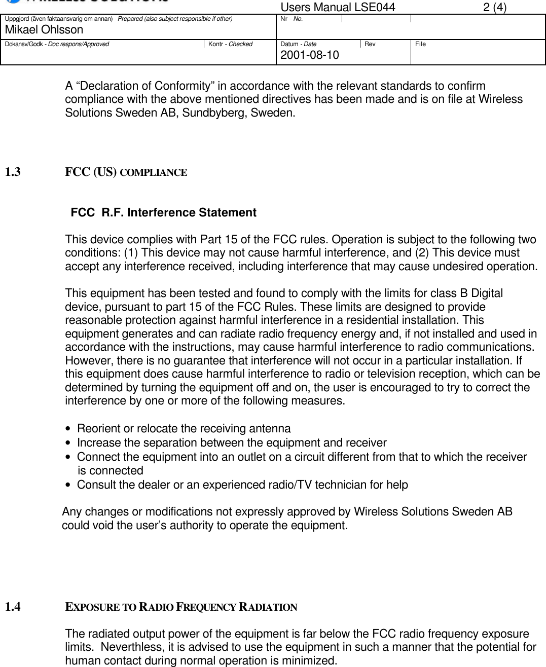 Users Manual LSE044 2 (4)Uppgjord (även faktaansvarig om annan) - Prepared (also subject responsible if other)Nr - No.Mikael OhlssonDokansv/Godk - Doc respons/ApprovedKontr - CheckedDatum - DateRev File2001-08-10A “Declaration of Conformity” in accordance with the relevant standards to confirmcompliance with the above mentioned directives has been made and is on file at WirelessSolutions Sweden AB, Sundbyberg, Sweden.1.3 FCC (US) COMPLIANCEFCC  R.F. Interference StatementThis device complies with Part 15 of the FCC rules. Operation is subject to the following twoconditions: (1) This device may not cause harmful interference, and (2) This device mustaccept any interference received, including interference that may cause undesired operation.This equipment has been tested and found to comply with the limits for class B Digitaldevice, pursuant to part 15 of the FCC Rules. These limits are designed to providereasonable protection against harmful interference in a residential installation. Thisequipment generates and can radiate radio frequency energy and, if not installed and used inaccordance with the instructions, may cause harmful interference to radio communications.However, there is no guarantee that interference will not occur in a particular installation. Ifthis equipment does cause harmful interference to radio or television reception, which can bedetermined by turning the equipment off and on, the user is encouraged to try to correct theinterference by one or more of the following measures.•   Reorient or relocate the receiving antenna•   Increase the separation between the equipment and receiver•   Connect the equipment into an outlet on a circuit different from that to which the receiver    is connected•   Consult the dealer or an experienced radio/TV technician for help                  Any changes or modifications not expressly approved by Wireless Solutions Sweden AB                  could void the user’s authority to operate the equipment.1.4 EXPOSURE TO RADIO FREQUENCY RADIATIONThe radiated output power of the equipment is far below the FCC radio frequency exposurelimits.  Neverthless, it is advised to use the equipment in such a manner that the potential forhuman contact during normal operation is minimized.