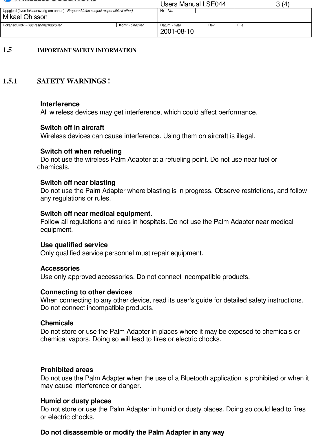 Users Manual LSE044 3 (4)Uppgjord (även faktaansvarig om annan) - Prepared (also subject responsible if other)Nr - No.Mikael OhlssonDokansv/Godk - Doc respons/ApprovedKontr - CheckedDatum - DateRev File2001-08-101.5 IMPORTANT SAFETY INFORMATION1.5.1 SAFETY WARNINGS !                    InterferenceAll wireless devices may get interference, which could affect performance.                    Switch off in aircraftWireless devices can cause interference. Using them on aircraft is illegal.                    Switch off when refuelingDo not use the wireless Palm Adapter at a refueling point. Do not use near fuel orchemicals.Switch off near blastingDo not use the Palm Adapter where blasting is in progress. Observe restrictions, and followany regulations or rules.Switch off near medical equipment.Follow all regulations and rules in hospitals. Do not use the Palm Adapter near medicalequipment.Use qualified serviceOnly qualified service personnel must repair equipment.Accessories                    Use only approved accessories. Do not connect incompatible products.                    Connecting to other devices                    When connecting to any other device, read its user’s guide for detailed safety instructions.                    Do not connect incompatible products.                   ChemicalsDo not store or use the Palm Adapter in places where it may be exposed to chemicals orchemical vapors. Doing so will lead to fires or electric chocks.Prohibited areasDo not use the Palm Adapter when the use of a Bluetooth application is prohibited or when itmay cause interference or danger.Humid or dusty placesDo not store or use the Palm Adapter in humid or dusty places. Doing so could lead to firesor electric chocks.Do not disassemble or modify the Palm Adapter in any way 