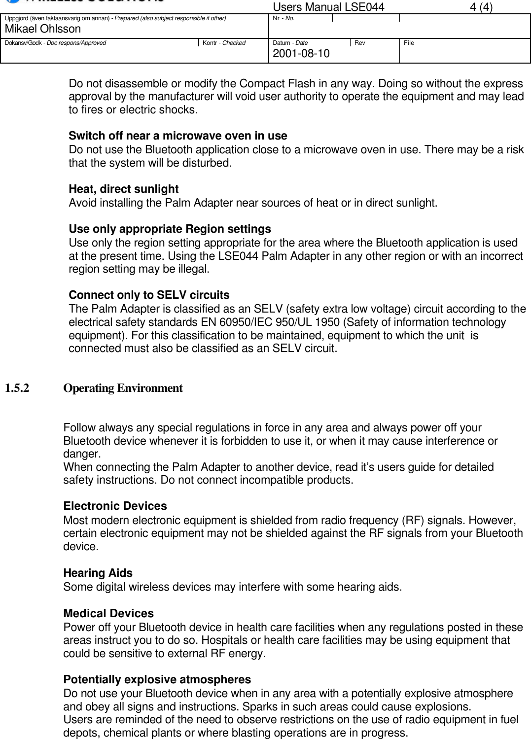 Users Manual LSE044 4 (4)Uppgjord (även faktaansvarig om annan) - Prepared (also subject responsible if other)Nr - No.Mikael OhlssonDokansv/Godk - Doc respons/ApprovedKontr - CheckedDatum - DateRev File2001-08-10Do not disassemble or modify the Compact Flash in any way. Doing so without the expressapproval by the manufacturer will void user authority to operate the equipment and may leadto fires or electric shocks.Switch off near a microwave oven in useDo not use the Bluetooth application close to a microwave oven in use. There may be a riskthat the system will be disturbed.Heat, direct sunlightAvoid installing the Palm Adapter near sources of heat or in direct sunlight.Use only appropriate Region settingsUse only the region setting appropriate for the area where the Bluetooth application is usedat the present time. Using the LSE044 Palm Adapter in any other region or with an incorrectregion setting may be illegal.Connect only to SELV circuitsThe Palm Adapter is classified as an SELV (safety extra low voltage) circuit according to theelectrical safety standards EN 60950/IEC 950/UL 1950 (Safety of information technologyequipment). For this classification to be maintained, equipment to which the unit  isconnected must also be classified as an SELV circuit.1.5.2 Operating EnvironmentFollow always any special regulations in force in any area and always power off yourBluetooth device whenever it is forbidden to use it, or when it may cause interference ordanger.When connecting the Palm Adapter to another device, read it’s users guide for detailedsafety instructions. Do not connect incompatible products.Electronic DevicesMost modern electronic equipment is shielded from radio frequency (RF) signals. However,certain electronic equipment may not be shielded against the RF signals from your Bluetoothdevice.Hearing AidsSome digital wireless devices may interfere with some hearing aids.Medical DevicesPower off your Bluetooth device in health care facilities when any regulations posted in theseareas instruct you to do so. Hospitals or health care facilities may be using equipment thatcould be sensitive to external RF energy.Potentially explosive atmospheresDo not use your Bluetooth device when in any area with a potentially explosive atmosphereand obey all signs and instructions. Sparks in such areas could cause explosions.Users are reminded of the need to observe restrictions on the use of radio equipment in fueldepots, chemical plants or where blasting operations are in progress.