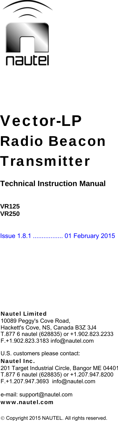 Vector-LP Radio Beacon Transmitter  Technical Instruction Manual   VR125 VR250   Issue 1.8.1 ................. 01 February 2015   Nautel Limited 10089 Peggy&apos;s Cove Road, Hackett&apos;s Cove, NS, Canada B3Z 3J4 T.877 6 nautel (628835) or +1.902.823.2233 F.+1.902.823.3183 info@nautel.com  U.S. customers please contact: Nautel Inc. 201 Target Industrial Circle, Bangor ME 04401 T.877 6 nautel (628835) or +1.207.947.8200 F.+1.207.947.3693  info@nautel.com  e-mail: support@nautel.com www.nautel.com   Copyright 2015 NAUTEL. All rights reserved. 