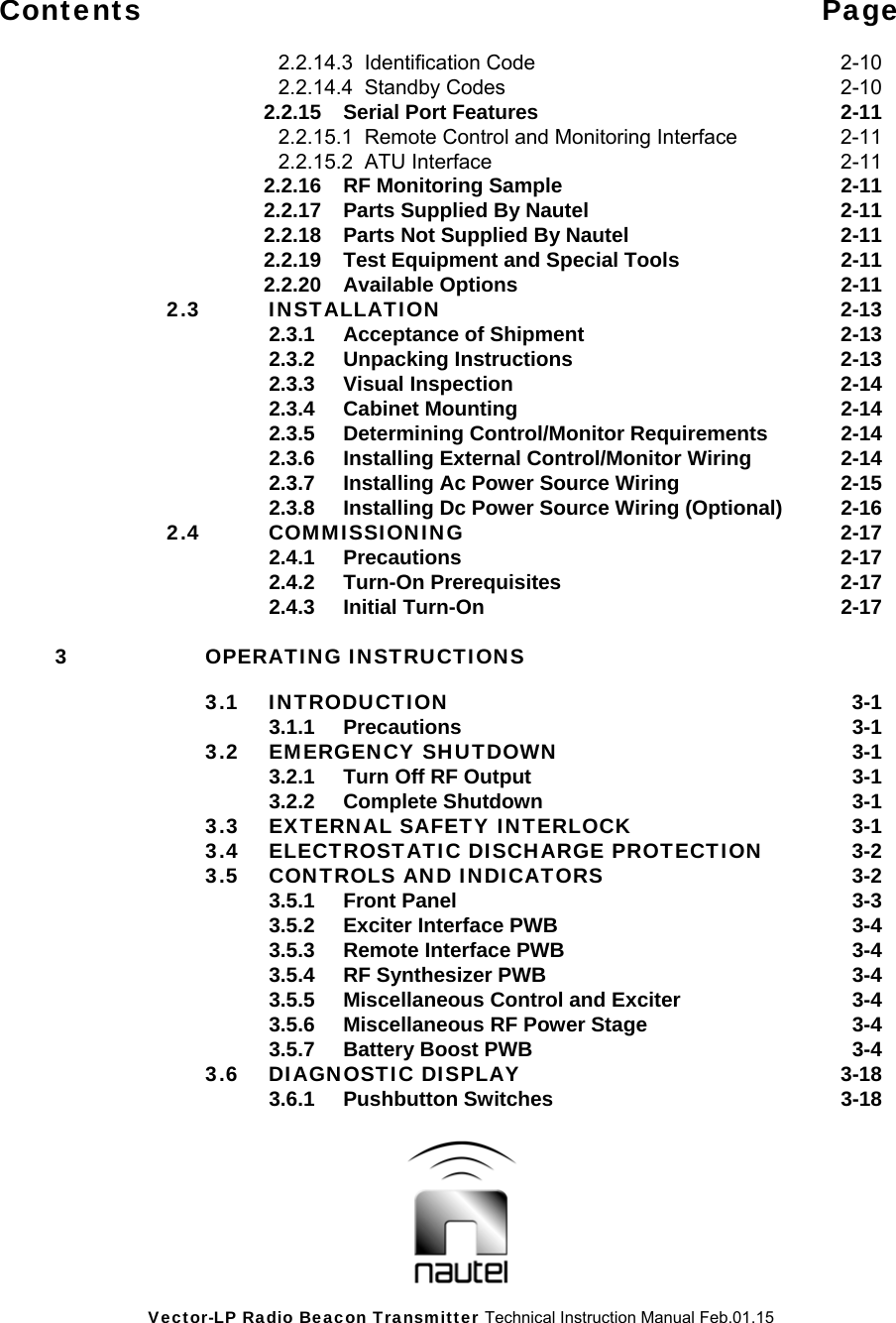Vector-LP Radio Beacon Transmitter Technical Instruction Manual Feb.01.15 Contents Page    2.2.14.3  Identification Code  2-10   2.2.14.4  Standby Codes  2-10   2.2.15  Serial Port Features  2-11   2.2.15.1  Remote Control and Monitoring Interface  2-11       2.2.15.2  ATU Interface  2-11   2.2.16  RF Monitoring Sample  2-11     2.2.17  Parts Supplied By Nautel  2-11     2.2.18  Parts Not Supplied By Nautel  2-11     2.2.19  Test Equipment and Special Tools  2-11   2.2.20 Available Options  2-11  2.3 INSTALLATION 2-13   2.3.1 Acceptance of Shipment  2-13   2.3.2 Unpacking Instructions  2-13   2.3.3 Visual Inspection  2-14   2.3.4 Cabinet Mounting  2-14     2.3.5  Determining Control/Monitor Requirements  2-14     2.3.6  Installing External Control/Monitor Wiring  2-14     2.3.7  Installing Ac Power Source Wiring  2-15     2.3.8  Installing Dc Power Source Wiring (Optional)  2-16  2.4 COMMISSIONING 2-17   2.4.1 Precautions  2-17   2.4.2 Turn-On Prerequisites  2-17   2.4.3 Initial Turn-On  2-17  3 OPERATING INSTRUCTIONS   3.1 INTRODUCTION  3-1   3.1.1 Precautions  3-1  3.2 EMERGENCY SHUTDOWN 3-1     3.2.1  Turn Off RF Output  3-1   3.2.2 Complete Shutdown  3-1   3.3  EXTERNAL SAFETY INTERLOCK  3-1   3.4  ELECTROSTATIC DISCHARGE PROTECTION  3-2  3.5 CONTROLS AND INDICATORS  3-2   3.5.1 Front Panel  3-3     3.5.2  Exciter Interface PWB  3-4     3.5.3  Remote Interface PWB  3-4     3.5.4  RF Synthesizer PWB  3-4     3.5.5  Miscellaneous Control and Exciter  3-4     3.5.6  Miscellaneous RF Power Stage  3-4     3.5.7  Battery Boost PWB  3-4  3.6 DIAGNOSTIC DISPLAY  3-18   3.6.1 Pushbutton Switches  3-18 