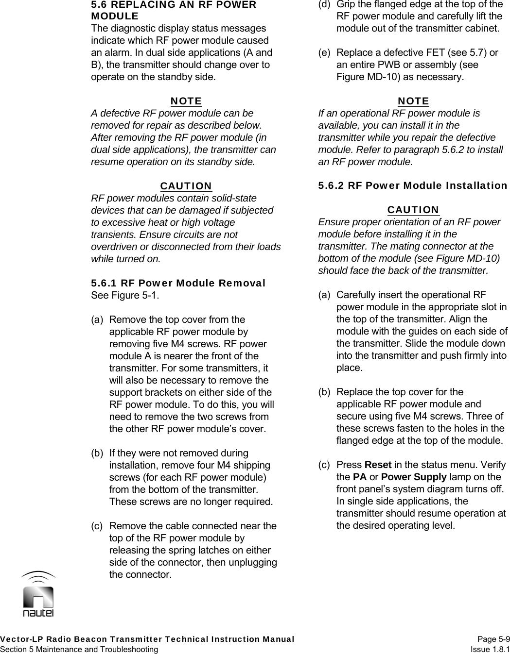   Vector-LP Radio Beacon Transmitter Technical Instruction Manual Page 5-9 Section 5 Maintenance and Troubleshooting  Issue 1.8.1 5.6 REPLACING AN RF POWER MODULE The diagnostic display status messages indicate which RF power module caused an alarm. In dual side applications (A and B), the transmitter should change over to operate on the standby side.  NOTE A defective RF power module can be removed for repair as described below. After removing the RF power module (in dual side applications), the transmitter can resume operation on its standby side.  CAUTION RF power modules contain solid-state devices that can be damaged if subjected to excessive heat or high voltage transients. Ensure circuits are not overdriven or disconnected from their loads while turned on.  5.6.1 RF Power Module Removal See Figure 5-1.  (a)  Remove the top cover from the applicable RF power module by removing five M4 screws. RF power module A is nearer the front of the transmitter. For some transmitters, it will also be necessary to remove the support brackets on either side of the RF power module. To do this, you will need to remove the two screws from the other RF power module’s cover.  (b)  If they were not removed during installation, remove four M4 shipping screws (for each RF power module) from the bottom of the transmitter. These screws are no longer required.  (c)  Remove the cable connected near the top of the RF power module by releasing the spring latches on either side of the connector, then unplugging the connector.  (d)  Grip the flanged edge at the top of the RF power module and carefully lift the module out of the transmitter cabinet.  (e)  Replace a defective FET (see 5.7) or an entire PWB or assembly (see Figure MD-10) as necessary.  NOTE If an operational RF power module is available, you can install it in the transmitter while you repair the defective module. Refer to paragraph 5.6.2 to install an RF power module.   5.6.2 RF Power Module Installation  CAUTION Ensure proper orientation of an RF power module before installing it in the transmitter. The mating connector at the bottom of the module (see Figure MD-10) should face the back of the transmitter.  (a)  Carefully insert the operational RF power module in the appropriate slot in the top of the transmitter. Align the module with the guides on each side of the transmitter. Slide the module down into the transmitter and push firmly into place.  (b)  Replace the top cover for the applicable RF power module and secure using five M4 screws. Three of these screws fasten to the holes in the flanged edge at the top of the module.  (c) Press Reset in the status menu. Verify the PA or Power Supply lamp on the front panel’s system diagram turns off. In single side applications, the transmitter should resume operation at the desired operating level.   