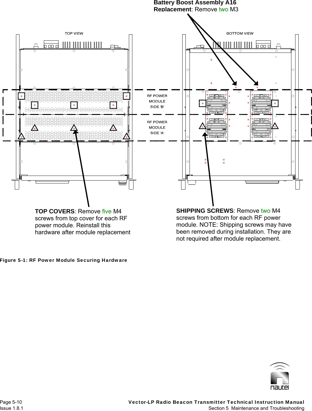   Page 5-10  Vector-LP Radio Beacon Transmitter Technical Instruction Manual Issue 1.8.1  Section 5  Maintenance and Troubleshooting Figure 5-1: RF Power Module Securing Hardware  TOP COVERS: Remove five M4 screws from top cover for each RF power module. Reinstall this hardware after module replacementSHIPPING SCREWS: Remove two M4 screws from bottom for each RF power module. NOTE: Shipping screws may have been removed during installation. They are not required after module replacement. Battery Boost Assembly A16 Replacement: Remove twoM3 