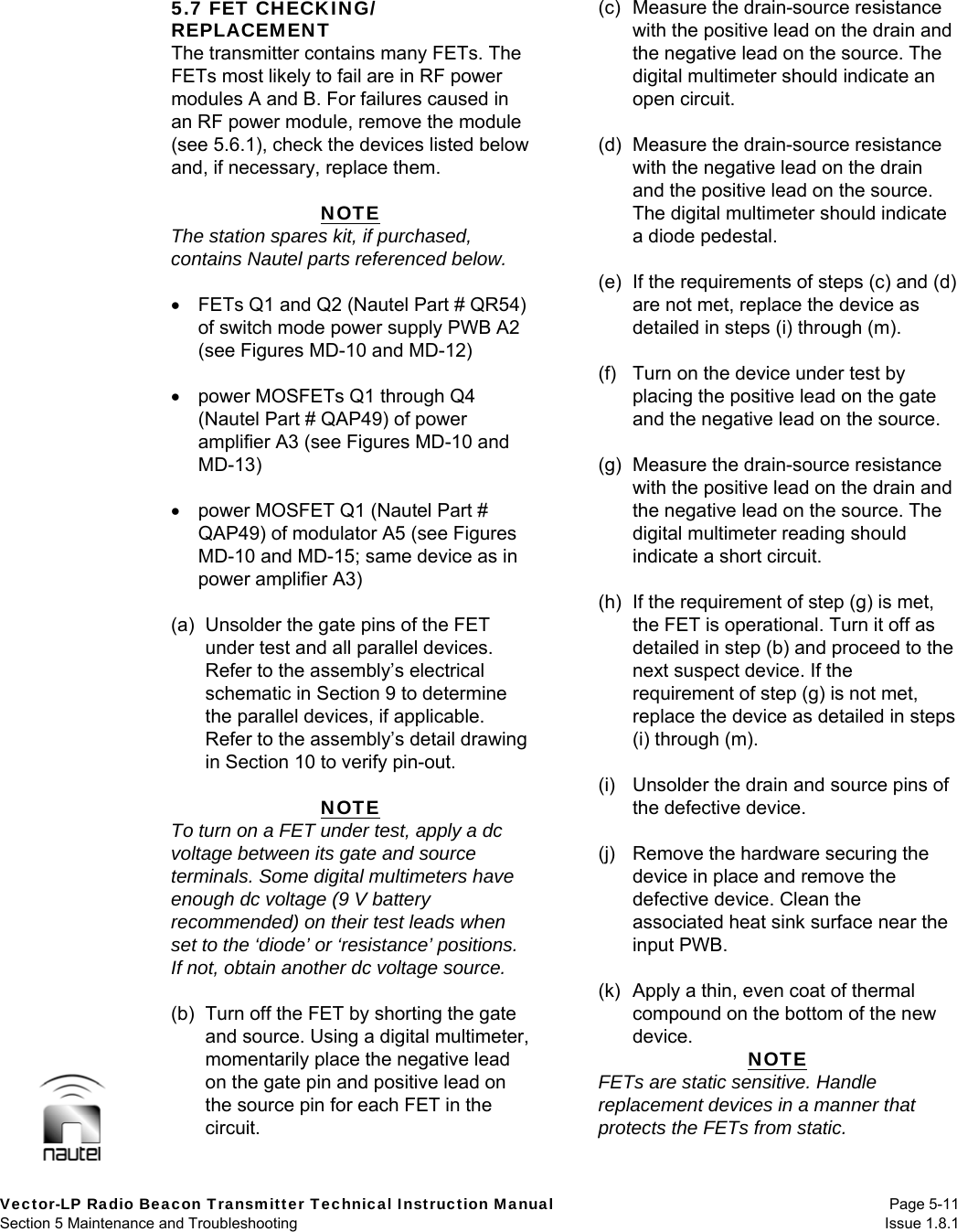   Vector-LP Radio Beacon Transmitter Technical Instruction Manual Page 5-11 Section 5 Maintenance and Troubleshooting  Issue 1.8.1 5.7 FET CHECKING/ REPLACEMENT The transmitter contains many FETs. The FETs most likely to fail are in RF power modules A and B. For failures caused in an RF power module, remove the module (see 5.6.1), check the devices listed below and, if necessary, replace them.  NOTE The station spares kit, if purchased, contains Nautel parts referenced below.    FETs Q1 and Q2 (Nautel Part # QR54) of switch mode power supply PWB A2 (see Figures MD-10 and MD-12)    power MOSFETs Q1 through Q4 (Nautel Part # QAP49) of power amplifier A3 (see Figures MD-10 and MD-13)    power MOSFET Q1 (Nautel Part # QAP49) of modulator A5 (see Figures MD-10 and MD-15; same device as in power amplifier A3)  (a)  Unsolder the gate pins of the FET under test and all parallel devices. Refer to the assembly’s electrical schematic in Section 9 to determine the parallel devices, if applicable. Refer to the assembly’s detail drawing in Section 10 to verify pin-out.  NOTE To turn on a FET under test, apply a dc voltage between its gate and source terminals. Some digital multimeters have enough dc voltage (9 V battery recommended) on their test leads when set to the ‘diode’ or ‘resistance’ positions. If not, obtain another dc voltage source.  (b)  Turn off the FET by shorting the gate and source. Using a digital multimeter, momentarily place the negative lead on the gate pin and positive lead on the source pin for each FET in the circuit.  (c)  Measure the drain-source resistance with the positive lead on the drain and the negative lead on the source. The digital multimeter should indicate an open circuit.  (d)  Measure the drain-source resistance with the negative lead on the drain and the positive lead on the source. The digital multimeter should indicate a diode pedestal.  (e)  If the requirements of steps (c) and (d) are not met, replace the device as detailed in steps (i) through (m).  (f)  Turn on the device under test by placing the positive lead on the gate and the negative lead on the source.  (g)  Measure the drain-source resistance with the positive lead on the drain and the negative lead on the source. The digital multimeter reading should indicate a short circuit.  (h)  If the requirement of step (g) is met, the FET is operational. Turn it off as detailed in step (b) and proceed to the next suspect device. If the requirement of step (g) is not met, replace the device as detailed in steps (i) through (m).  (i)  Unsolder the drain and source pins of the defective device.  (j)  Remove the hardware securing the device in place and remove the defective device. Clean the associated heat sink surface near the input PWB.  (k)  Apply a thin, even coat of thermal compound on the bottom of the new device.  NOTE FETs are static sensitive. Handle replacement devices in a manner that protects the FETs from static.  