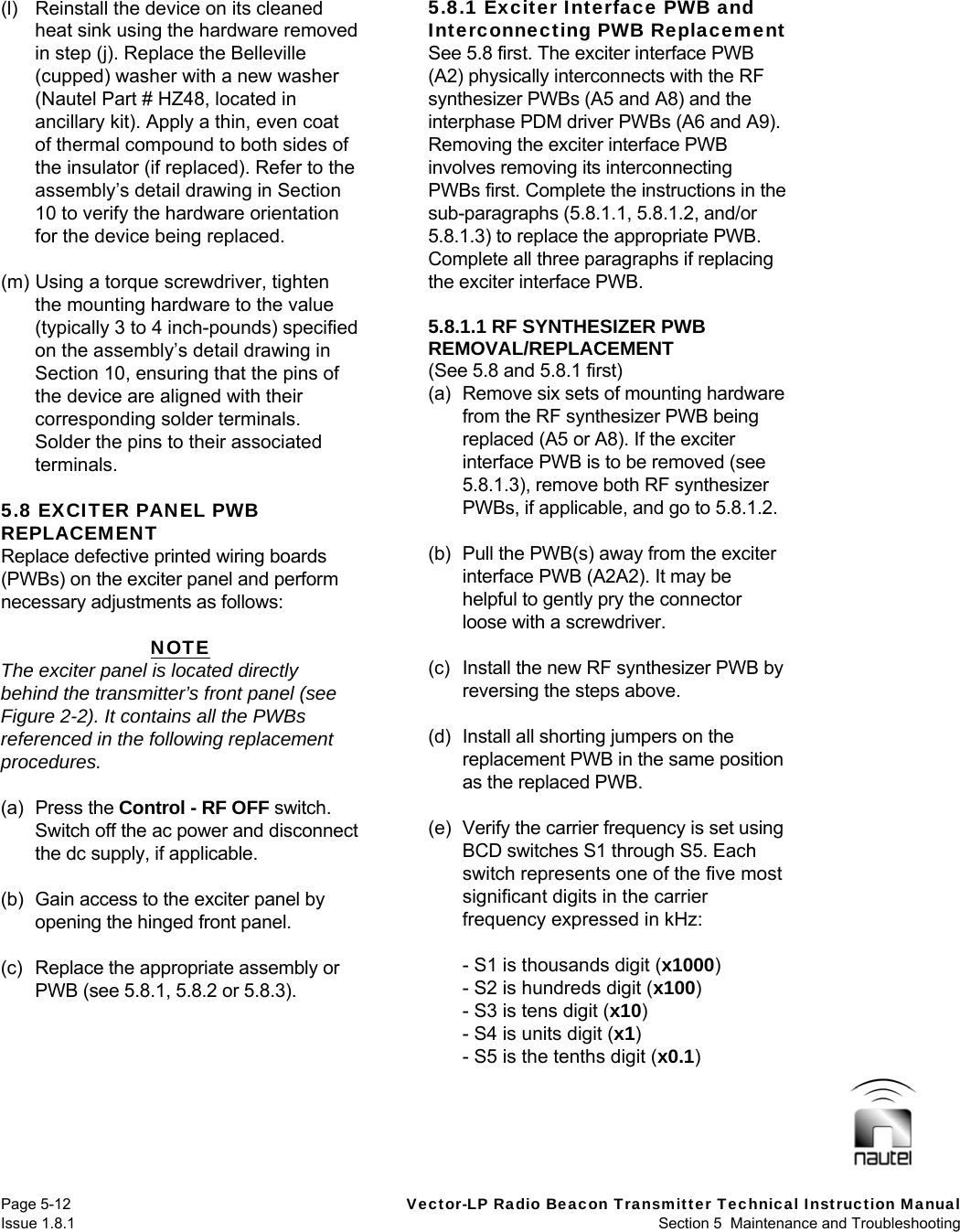   Page 5-12  Vector-LP Radio Beacon Transmitter Technical Instruction Manual Issue 1.8.1  Section 5  Maintenance and Troubleshooting (l)  Reinstall the device on its cleaned heat sink using the hardware removed in step (j). Replace the Belleville (cupped) washer with a new washer (Nautel Part # HZ48, located in ancillary kit). Apply a thin, even coat of thermal compound to both sides of the insulator (if replaced). Refer to the assembly’s detail drawing in Section 10 to verify the hardware orientation for the device being replaced.  (m) Using a torque screwdriver, tighten the mounting hardware to the value (typically 3 to 4 inch-pounds) specified on the assembly’s detail drawing in Section 10, ensuring that the pins of the device are aligned with their corresponding solder terminals. Solder the pins to their associated terminals.  5.8 EXCITER PANEL PWB REPLACEMENT Replace defective printed wiring boards (PWBs) on the exciter panel and perform necessary adjustments as follows:  NOTE The exciter panel is located directly behind the transmitter’s front panel (see Figure 2-2). It contains all the PWBs referenced in the following replacement procedures.  (a) Press the Control - RF OFF switch. Switch off the ac power and disconnect the dc supply, if applicable.  (b)  Gain access to the exciter panel by opening the hinged front panel.  (c)  Replace the appropriate assembly or PWB (see 5.8.1, 5.8.2 or 5.8.3).  5.8.1 Exciter Interface PWB and Interconnecting PWB Replacement See 5.8 first. The exciter interface PWB (A2) physically interconnects with the RF synthesizer PWBs (A5 and A8) and the interphase PDM driver PWBs (A6 and A9). Removing the exciter interface PWB involves removing its interconnecting PWBs first. Complete the instructions in the sub-paragraphs (5.8.1.1, 5.8.1.2, and/or 5.8.1.3) to replace the appropriate PWB. Complete all three paragraphs if replacing the exciter interface PWB.  5.8.1.1 RF SYNTHESIZER PWB REMOVAL/REPLACEMENT (See 5.8 and 5.8.1 first) (a)  Remove six sets of mounting hardware from the RF synthesizer PWB being replaced (A5 or A8). If the exciter interface PWB is to be removed (see 5.8.1.3), remove both RF synthesizer PWBs, if applicable, and go to 5.8.1.2.  (b)  Pull the PWB(s) away from the exciter interface PWB (A2A2). It may be helpful to gently pry the connector loose with a screwdriver.  (c)  Install the new RF synthesizer PWB by reversing the steps above.  (d)  Install all shorting jumpers on the replacement PWB in the same position as the replaced PWB.  (e)  Verify the carrier frequency is set using BCD switches S1 through S5. Each switch represents one of the five most significant digits in the carrier frequency expressed in kHz:    - S1 is thousands digit (x1000)   - S2 is hundreds digit (x100)   - S3 is tens digit (x10)   - S4 is units digit (x1)   - S5 is the tenths digit (x0.1)   