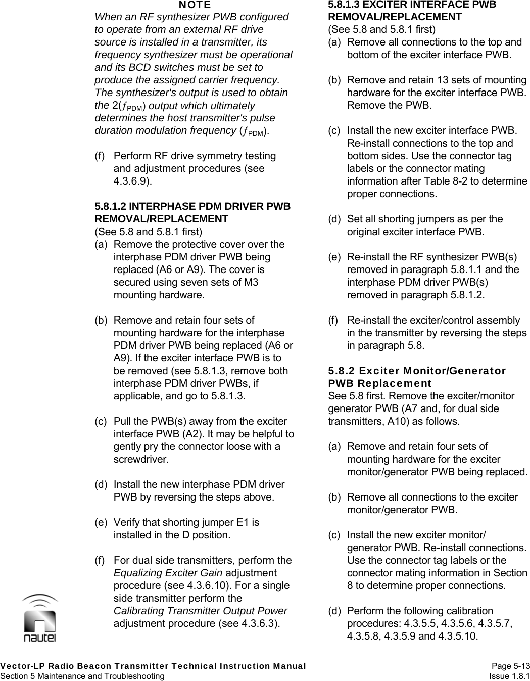   Vector-LP Radio Beacon Transmitter Technical Instruction Manual Page 5-13 Section 5 Maintenance and Troubleshooting  Issue 1.8.1 NOTE When an RF synthesizer PWB configured to operate from an external RF drive source is installed in a transmitter, its frequency synthesizer must be operational and its BCD switches must be set to produce the assigned carrier frequency. The synthesizer&apos;s output is used to obtain the 2(PDM) output which ultimately determines the host transmitter&apos;s pulse duration modulation frequency (PDM).  (f)  Perform RF drive symmetry testing and adjustment procedures (see 4.3.6.9).  5.8.1.2 INTERPHASE PDM DRIVER PWB REMOVAL/REPLACEMENT (See 5.8 and 5.8.1 first) (a)  Remove the protective cover over the interphase PDM driver PWB being replaced (A6 or A9). The cover is secured using seven sets of M3 mounting hardware.  (b)  Remove and retain four sets of mounting hardware for the interphase PDM driver PWB being replaced (A6 or A9). If the exciter interface PWB is to be removed (see 5.8.1.3, remove both interphase PDM driver PWBs, if applicable, and go to 5.8.1.3.  (c)  Pull the PWB(s) away from the exciter interface PWB (A2). It may be helpful to gently pry the connector loose with a screwdriver.  (d)  Install the new interphase PDM driver PWB by reversing the steps above.  (e)  Verify that shorting jumper E1 is installed in the D position.  (f)  For dual side transmitters, perform the Equalizing Exciter Gain adjustment procedure (see 4.3.6.10). For a single side transmitter perform the Calibrating Transmitter Output Power adjustment procedure (see 4.3.6.3).  5.8.1.3 EXCITER INTERFACE PWB REMOVAL/REPLACEMENT (See 5.8 and 5.8.1 first) (a)  Remove all connections to the top and bottom of the exciter interface PWB.  (b)  Remove and retain 13 sets of mounting hardware for the exciter interface PWB. Remove the PWB.  (c)  Install the new exciter interface PWB. Re-install connections to the top and bottom sides. Use the connector tag labels or the connector mating information after Table 8-2 to determine proper connections.  (d)  Set all shorting jumpers as per the original exciter interface PWB.  (e)  Re-install the RF synthesizer PWB(s) removed in paragraph 5.8.1.1 and the interphase PDM driver PWB(s) removed in paragraph 5.8.1.2.  (f)  Re-install the exciter/control assembly in the transmitter by reversing the steps in paragraph 5.8.  5.8.2 Exciter Monitor/Generator PWB Replacement See 5.8 first. Remove the exciter/monitor generator PWB (A7 and, for dual side transmitters, A10) as follows.  (a)  Remove and retain four sets of mounting hardware for the exciter monitor/generator PWB being replaced.  (b)  Remove all connections to the exciter monitor/generator PWB.  (c)  Install the new exciter monitor/ generator PWB. Re-install connections. Use the connector tag labels or the connector mating information in Section 8 to determine proper connections.  (d)  Perform the following calibration procedures: 4.3.5.5, 4.3.5.6, 4.3.5.7, 4.3.5.8, 4.3.5.9 and 4.3.5.10. 