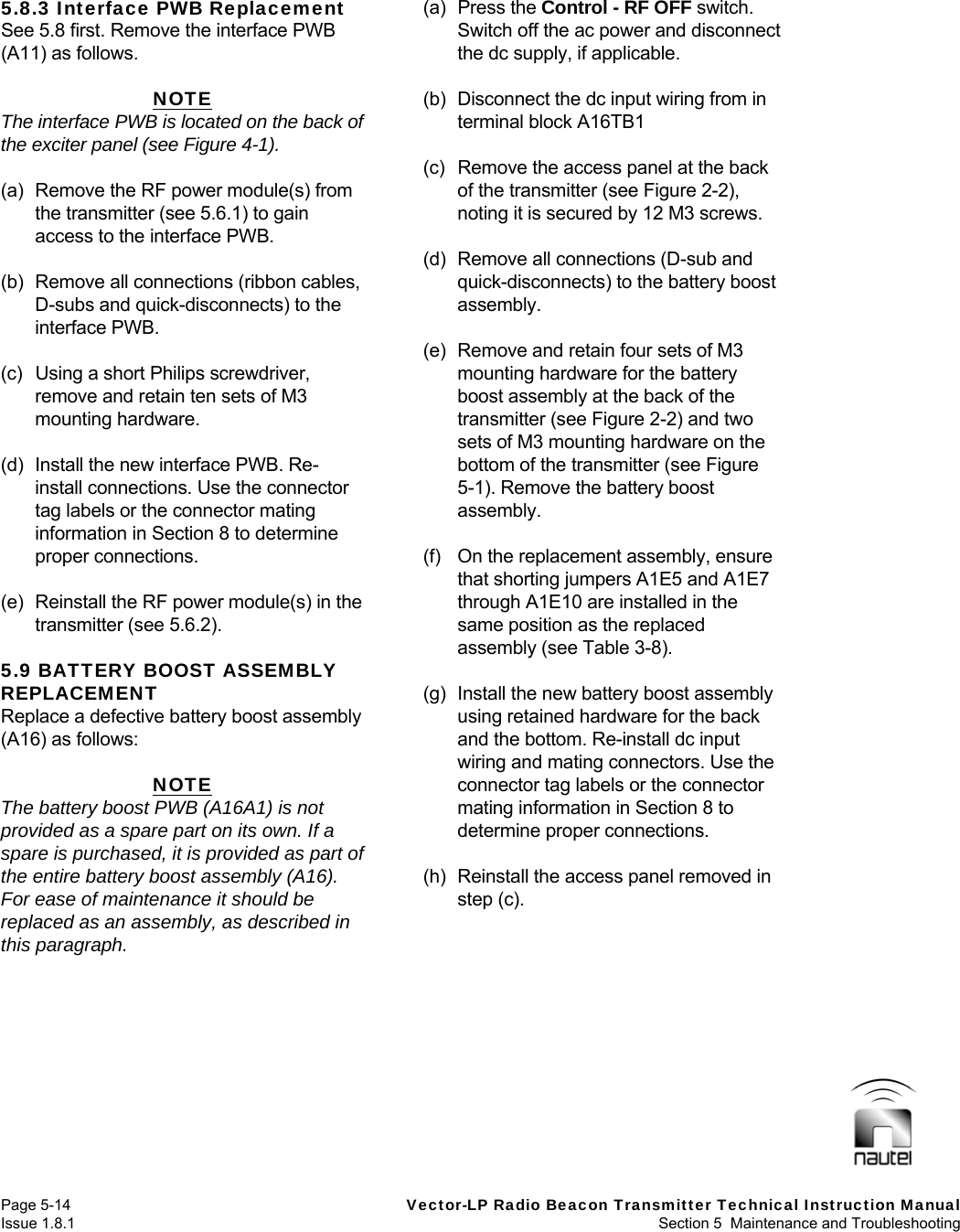   Page 5-14  Vector-LP Radio Beacon Transmitter Technical Instruction Manual Issue 1.8.1  Section 5  Maintenance and Troubleshooting 5.8.3 Interface PWB Replacement See 5.8 first. Remove the interface PWB (A11) as follows.  NOTE The interface PWB is located on the back of the exciter panel (see Figure 4-1).  (a)  Remove the RF power module(s) from the transmitter (see 5.6.1) to gain access to the interface PWB.  (b)  Remove all connections (ribbon cables, D-subs and quick-disconnects) to the interface PWB.  (c)  Using a short Philips screwdriver, remove and retain ten sets of M3 mounting hardware.  (d)  Install the new interface PWB. Re-install connections. Use the connector tag labels or the connector mating information in Section 8 to determine proper connections.  (e)  Reinstall the RF power module(s) in the transmitter (see 5.6.2).  5.9 BATTERY BOOST ASSEMBLY REPLACEMENT Replace a defective battery boost assembly (A16) as follows:  NOTE The battery boost PWB (A16A1) is not provided as a spare part on its own. If a spare is purchased, it is provided as part of the entire battery boost assembly (A16). For ease of maintenance it should be replaced as an assembly, as described in this paragraph.  (a) Press the Control - RF OFF switch. Switch off the ac power and disconnect the dc supply, if applicable.  (b)  Disconnect the dc input wiring from in terminal block A16TB1   (c)  Remove the access panel at the back of the transmitter (see Figure 2-2), noting it is secured by 12 M3 screws.  (d)  Remove all connections (D-sub and quick-disconnects) to the battery boost assembly.  (e)  Remove and retain four sets of M3 mounting hardware for the battery boost assembly at the back of the transmitter (see Figure 2-2) and two sets of M3 mounting hardware on the bottom of the transmitter (see Figure 5-1). Remove the battery boost assembly.  (f)  On the replacement assembly, ensure that shorting jumpers A1E5 and A1E7 through A1E10 are installed in the same position as the replaced assembly (see Table 3-8).  (g)  Install the new battery boost assembly using retained hardware for the back and the bottom. Re-install dc input wiring and mating connectors. Use the connector tag labels or the connector mating information in Section 8 to determine proper connections.  (h)  Reinstall the access panel removed in step (c).   