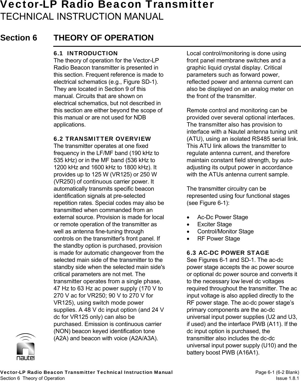  Vector-LP Radio Beacon Transmitter Technical Instruction Manual  Page 6-1 (6-2 Blank) Section 6  Theory of Operation  Issue 1.8.1 Vector-LP Radio Beacon Transmitter TECHNICAL INSTRUCTION MANUAL  Section 6  THEORY OF OPERATION  6.1  INTRODUCTION The theory of operation for the Vector-LP Radio Beacon transmitter is presented in this section. Frequent reference is made to electrical schematics (e.g., Figure SD-1). They are located in Section 9 of this manual. Circuits that are shown on electrical schematics, but not described in this section are either beyond the scope of this manual or are not used for NDB applications.  6.2 TRANSMITTER OVERVIEW The transmitter operates at one fixed frequency in the LF/MF band (190 kHz to 535 kHz) or in the MF band (536 kHz to 1200 kHz and 1600 kHz to 1800 kHz). It provides up to 125 W (VR125) or 250 W (VR250) of continuous carrier power. It automatically transmits specific beacon identification signals at pre-selected repetition rates. Special codes may also be transmitted when commanded from an external source. Provision is made for local or remote operation of the transmitter as well as antenna fine-tuning through controls on the transmitter&apos;s front panel. If the standby option is purchased, provision is made for automatic changeover from the selected main side of the transmitter to the standby side when the selected main side&apos;s critical parameters are not met. The transmitter operates from a single phase, 47 Hz to 63 Hz ac power supply (170 V to 270 V ac for VR250; 90 V to 270 V for VR125), using switch mode power supplies. A 48 V dc input option (and 24 V dc for VR125 only) can also be purchased. Emission is continuous carrier (NON) beacon keyed identification tone (A2A) and beacon with voice (A2A/A3A).  Local control/monitoring is done using front panel membrane switches and a graphic liquid crystal display. Critical parameters such as forward power, reflected power and antenna current can also be displayed on an analog meter on the front of the transmitter.  Remote control and monitoring can be provided over several optional interfaces. The transmitter also has provision to interface with a Nautel antenna tuning unit (ATU), using an isolated RS485 serial link. This ATU link allows the transmitter to regulate antenna current, and therefore maintain constant field strength, by auto-adjusting its output power in accordance with the ATUs antenna current sample.  The transmitter circuitry can be represented using four functional stages (see Figure 6-1):   Ac-Dc Power Stage  Exciter Stage  Control/Monitor Stage  RF Power Stage  6.3 AC-DC POWER STAGE See Figures 6-1 and SD-1. The ac-dc power stage accepts the ac power source or optional dc power source and converts it to the necessary low level dc voltages required throughout the transmitter. The ac input voltage is also applied directly to the RF power stage. The ac-dc power stage’s primary components are the ac-dc universal input power supplies (U2 and U3, if used) and the interface PWB (A11). If the dc input option is purchased, the transmitter also includes the dc-dc universal input power supply (U10) and the battery boost PWB (A16A1).  