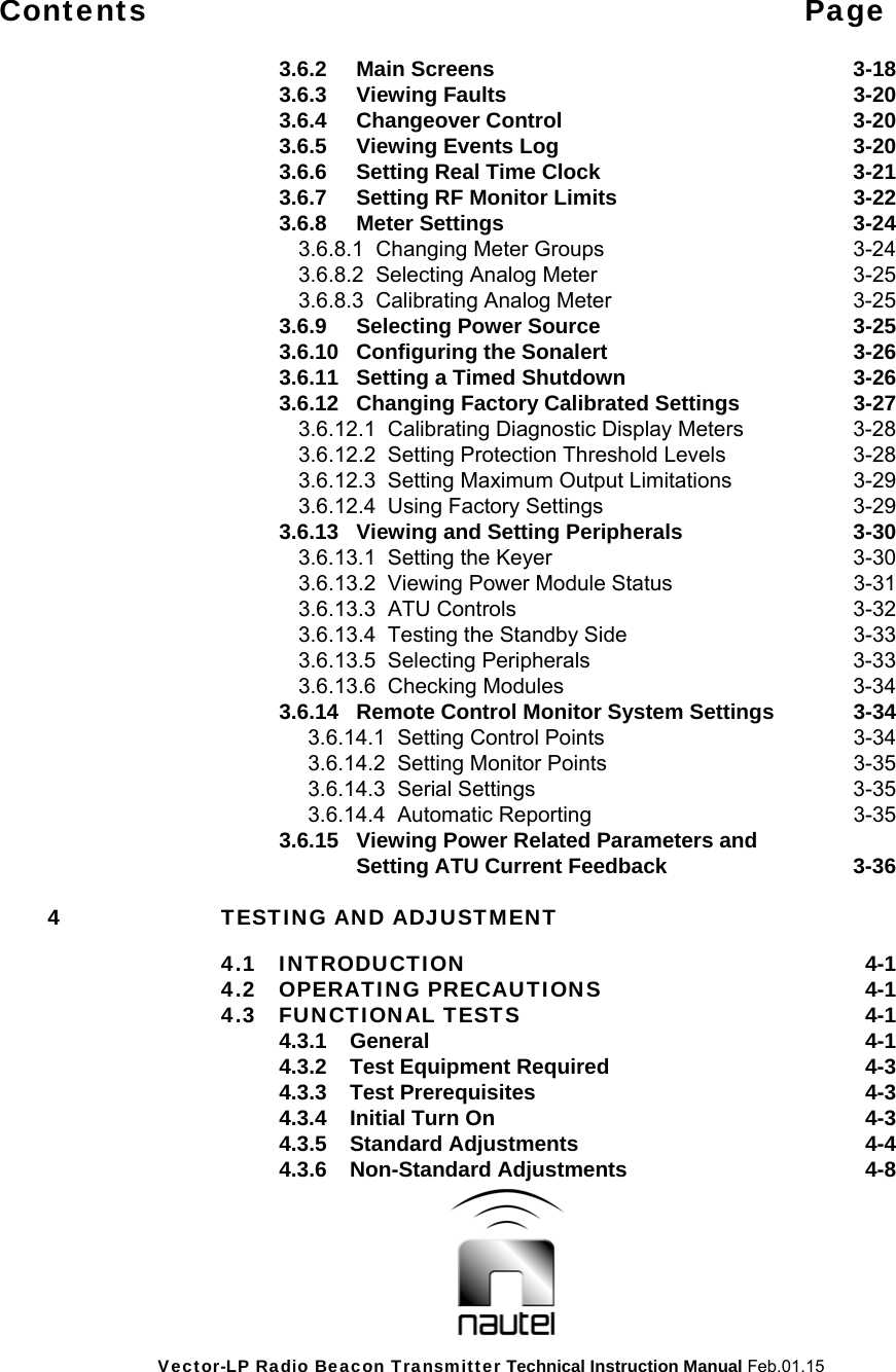 Vector-LP Radio Beacon Transmitter Technical Instruction Manual Feb.01.15 Contents Page    3.6.2 Main Screens  3-18   3.6.3  Viewing Faults  3-20   3.6.4  Changeover Control  3-20     3.6.5    Viewing Events Log  3-20     3.6.6    Setting Real Time Clock  3-21     3.6.7    Setting RF Monitor Limits  3-22   3.6.8  Meter Settings  3-24     3.6.8.1  Changing Meter Groups  3-24       3.6.8.2  Selecting Analog Meter  3-25       3.6.8.3  Calibrating Analog Meter  3-25     3.6.9  Selecting Power Source  3-25   3.6.10 Configuring the Sonalert  3-26     3.6.11  Setting a Timed Shutdown  3-26     3.6.12  Changing Factory Calibrated Settings  3-27     3.6.12.1  Calibrating Diagnostic Display Meters  3-28       3.6.12.2  Setting Protection Threshold Levels  3-28       3.6.12.3  Setting Maximum Output Limitations  3-29       3.6.12.4  Using Factory Settings  3-29     3.6.13  Viewing and Setting Peripherals  3-30    3.6.13.1  Setting the Keyer  3-30       3.6.13.2  Viewing Power Module Status  3-31       3.6.13.3  ATU Controls  3-32       3.6.13.4  Testing the Standby Side  3-33       3.6.13.5  Selecting Peripherals  3-33       3.6.13.6  Checking Modules  3-34     3.6.14  Remote Control Monitor System Settings  3-34         3.6.14.1  Setting Control Points  3-34         3.6.14.2  Setting Monitor Points  3-35         3.6.14.3  Serial Settings  3-35         3.6.14.4  Automatic Reporting  3-35     3.6.15  Viewing Power Related Parameters and          Setting ATU Current Feedback  3-36  4 TESTING AND ADJUSTMENT   4.1 INTRODUCTION  4-1  4.2 OPERATING PRECAUTIONS  4-1  4.3 FUNCTIONAL TESTS  4-1   4.3.1 General  4-1   4.3.2  Test Equipment Required  4-3   4.3.3 Test Prerequisites  4-3     4.3.4  Initial Turn On  4-3   4.3.5 Standard Adjustments  4-4   4.3.6 Non-Standard Adjustments  4-8  