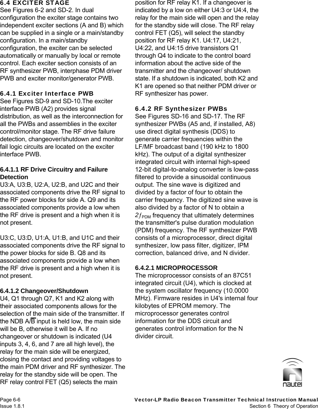   Page 6-6  Vector-LP Radio Beacon Transmitter Technical Instruction Manual Issue 1.8.1  Section 6  Theory of Operation 6.4 EXCITER STAGE See Figures 6-2 and SD-2. In dual configuration the exciter stage contains two independent exciter sections (A and B) which can be supplied in a single or a main/standby configuration. In a main/standby configuration, the exciter can be selected automatically or manually by local or remote control. Each exciter section consists of an RF synthesizer PWB, interphase PDM driver PWB and exciter monitor/generator PWB.  6.4.1 Exciter Interface PWB See Figures SD-9 and SD-10.The exciter interface PWB (A2) provides signal distribution, as well as the interconnection for all the PWBs and assemblies in the exciter control/monitor stage. The RF drive failure detection, changeover/shutdown and monitor fail logic circuits are located on the exciter interface PWB.  6.4.1.1 RF Drive Circuitry and Failure Detection U3:A, U3:B, U2:A, U2:B, and U2C and their associated components drive the RF signal to the RF power blocks for side A. Q9 and its associated components provide a low when the RF drive is present and a high when it is not present.  U3:C, U3:D, U1:A, U1:B, and U1C and their associated components drive the RF signal to the power blocks for side B. Q8 and its associated components provide a low when the RF drive is present and a high when it is not present.  6.4.1.2 Changeover/Shutdown U4, Q1 through Q7, K1 and K2 along with their associated components allows for the selection of the main side of the transmitter. If the NDB A/B input is held low, the main side will be B, otherwise it will be A. If no changeover or shutdown is indicated (U4 inputs 3, 4, 6, and 7 are all high level), the relay for the main side will be energized, closing the contact and providing voltages to the main PDM driver and RF synthesizer. The relay for the standby side will be open. The RF relay control FET (Q5) selects the main position for RF relay K1. If a changeover is indicated by a low on either U4:3 or U4:4, the relay for the main side will open and the relay for the standby side will close. The RF relay control FET (Q5), will select the standby position for RF relay K1. U4:17, U4:21, U4:22, and U4:15 drive transistors Q1 through Q4 to indicate to the control board information about the active side of the transmitter and the changeover/ shutdown state. If a shutdown is indicated, both K2 and K1 are opened so that neither PDM driver or RF synthesizer has power.  6.4.2 RF Synthesizer PWBs See Figures SD-16 and SD-17. The RF synthesizer PWBs (A5 and, if installed, A8) use direct digital synthesis (DDS) to generate carrier frequencies within the LF/MF broadcast band (190 kHz to 1800 kHz). The output of a digital synthesizer integrated circuit with internal high-speed 12-bit digital-to-analog converter is low-pass filtered to provide a sinusoidal continuous output. The sine wave is digitized and divided by a factor of four to obtain the carrier frequency. The digitized sine wave is also divided by a factor of N to obtain a 2PDM frequency that ultimately determines the transmitter&apos;s pulse duration modulation (PDM) frequency. The RF synthesizer PWB consists of a microprocessor, direct digital synthesizer, low pass filter, digitizer, IPM correction, balanced drive, and N divider.  6.4.2.1 MICROPROCESSOR The microprocessor consists of an 87C51 integrated circuit (U4), which is clocked at the system oscillator frequency (10.0000 MHz). Firmware resides in U4&apos;s internal four kilobytes of EPROM memory. The microprocessor generates control information for the DDS circuit and generates control information for the N divider circuit.   