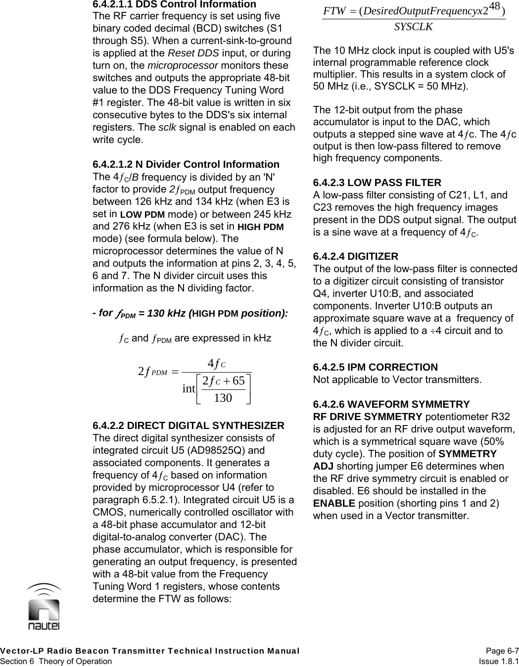  Vector-LP Radio Beacon Transmitter Technical Instruction Manual Page 6-7 Section 6  Theory of Operation  Issue 1.8.1 6.4.2.1.1 DDS Control Information The RF carrier frequency is set using five binary coded decimal (BCD) switches (S1 through S5). When a current-sink-to-ground is applied at the Reset DDS input, or during turn on, the microprocessor monitors these switches and outputs the appropriate 48-bit value to the DDS Frequency Tuning Word #1 register. The 48-bit value is written in six consecutive bytes to the DDS&apos;s six internal registers. The sclk signal is enabled on each write cycle.  6.4.2.1.2 N Divider Control Information The 4C/B frequency is divided by an &apos;N&apos; factor to provide 2PDM output frequency between 126 kHz and 134 kHz (when E3 is set in LOW PDM mode) or between 245 kHz and 276 kHz (when E3 is set in HIGH PDM mode) (see formula below). The microprocessor determines the value of N and outputs the information at pins 2, 3, 4, 5, 6 and 7. The N divider circuit uses this information as the N dividing factor.  - for PDM = 130 kHz (HIGH PDM position):  C and PDM are expressed in kHz  130652int42CCPDM   6.4.2.2 DIRECT DIGITAL SYNTHESIZER The direct digital synthesizer consists of integrated circuit U5 (AD98525Q) and associated components. It generates a frequency of 4C based on information provided by microprocessor U4 (refer to paragraph 6.5.2.1). Integrated circuit U5 is a CMOS, numerically controlled oscillator with a 48-bit phase accumulator and 12-bit digital-to-analog converter (DAC). The phase accumulator, which is responsible for generating an output frequency, is presented with a 48-bit value from the Frequency Tuning Word 1 registers, whose contents determine the FTW as follows:   The 10 MHz clock input is coupled with U5&apos;s internal programmable reference clock multiplier. This results in a system clock of 50 MHz (i.e., SYSCLK = 50 MHz).  The 12-bit output from the phase accumulator is input to the DAC, which outputs a stepped sine wave at 4c. The 4c output is then low-pass filtered to remove high frequency components.  6.4.2.3 LOW PASS FILTER A low-pass filter consisting of C21, L1, and C23 removes the high frequency images present in the DDS output signal. The output is a sine wave at a frequency of 4C.  6.4.2.4 DIGITIZER The output of the low-pass filter is connected to a digitizer circuit consisting of transistor Q4, inverter U10:B, and associated components. Inverter U10:B outputs an approximate square wave at a  frequency of 4C, which is applied to a 4 circuit and to the N divider circuit.   6.4.2.5 IPM CORRECTION Not applicable to Vector transmitters.  6.4.2.6 WAVEFORM SYMMETRY RF DRIVE SYMMETRY potentiometer R32 is adjusted for an RF drive output waveform, which is a symmetrical square wave (50% duty cycle). The position of SYMMETRY ADJ shorting jumper E6 determines when the RF drive symmetry circuit is enabled or disabled. E6 should be installed in the ENABLE position (shorting pins 1 and 2) when used in a Vector transmitter.   SYSCLKcyxputFrequenDesiredOutFTW )482(