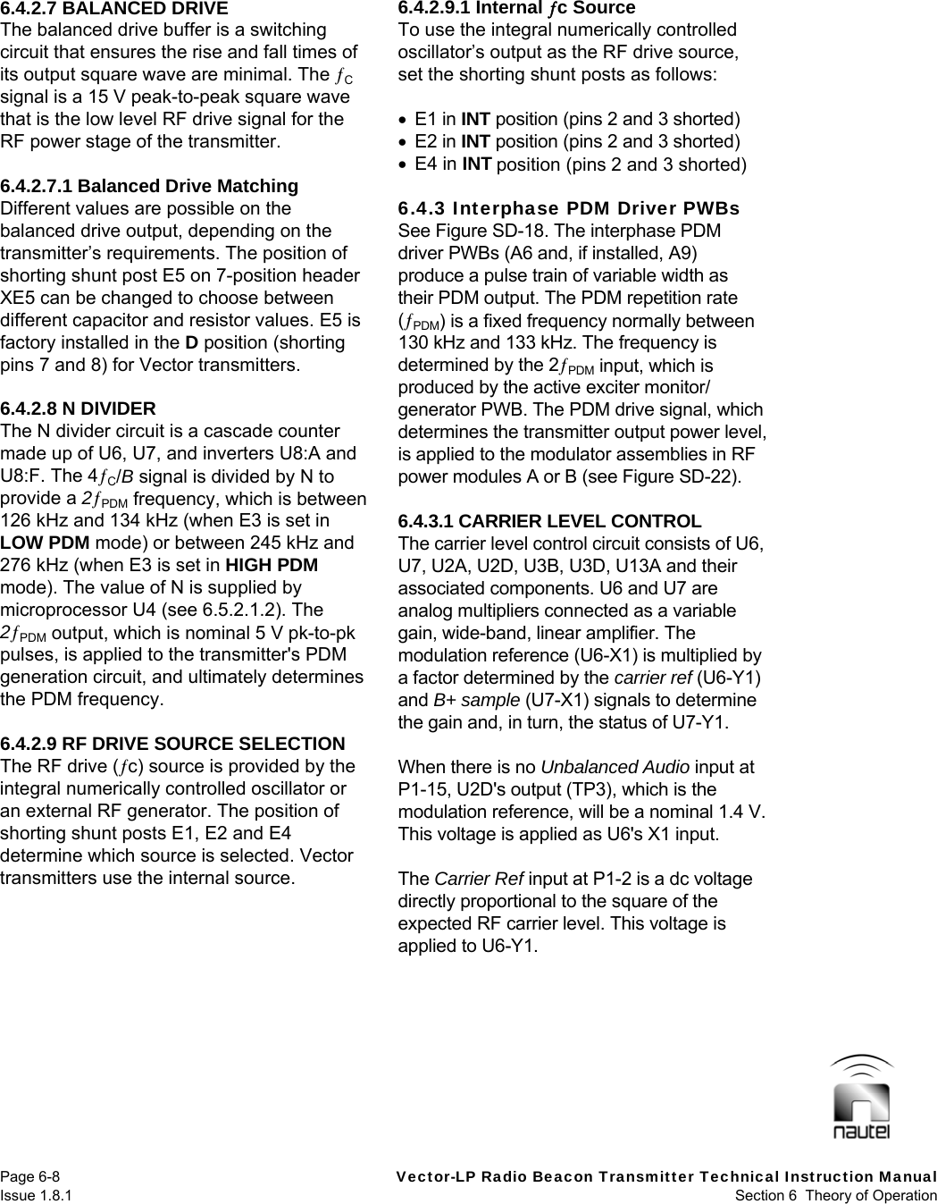   Page 6-8  Vector-LP Radio Beacon Transmitter Technical Instruction Manual Issue 1.8.1  Section 6  Theory of Operation 6.4.2.7 BALANCED DRIVE The balanced drive buffer is a switching circuit that ensures the rise and fall times of its output square wave are minimal. The C signal is a 15 V peak-to-peak square wave that is the low level RF drive signal for the RF power stage of the transmitter.  6.4.2.7.1 Balanced Drive Matching Different values are possible on the balanced drive output, depending on the transmitter’s requirements. The position of shorting shunt post E5 on 7-position header XE5 can be changed to choose between different capacitor and resistor values. E5 is factory installed in the D position (shorting pins 7 and 8) for Vector transmitters.  6.4.2.8 N DIVIDER The N divider circuit is a cascade counter made up of U6, U7, and inverters U8:A and U8:F. The 4C/B signal is divided by N to provide a 2PDM frequency, which is between 126 kHz and 134 kHz (when E3 is set in LOW PDM mode) or between 245 kHz and 276 kHz (when E3 is set in HIGH PDM mode). The value of N is supplied by microprocessor U4 (see 6.5.2.1.2). The 2PDM output, which is nominal 5 V pk-to-pk pulses, is applied to the transmitter&apos;s PDM generation circuit, and ultimately determines the PDM frequency.  6.4.2.9 RF DRIVE SOURCE SELECTION The RF drive (c) source is provided by the integral numerically controlled oscillator or an external RF generator. The position of shorting shunt posts E1, E2 and E4 determine which source is selected. Vector transmitters use the internal source.  6.4.2.9.1 Internal c Source To use the integral numerically controlled oscillator’s output as the RF drive source, set the shorting shunt posts as follows:   E1 in INT position (pins 2 and 3 shorted)  E2 in INT position (pins 2 and 3 shorted)  E4 in INT position (pins 2 and 3 shorted)  6.4.3 Interphase PDM Driver PWBs See Figure SD-18. The interphase PDM driver PWBs (A6 and, if installed, A9) produce a pulse train of variable width as their PDM output. The PDM repetition rate (PDM) is a fixed frequency normally between 130 kHz and 133 kHz. The frequency is determined by the 2PDM input, which is produced by the active exciter monitor/ generator PWB. The PDM drive signal, which determines the transmitter output power level, is applied to the modulator assemblies in RF power modules A or B (see Figure SD-22).  6.4.3.1 CARRIER LEVEL CONTROL The carrier level control circuit consists of U6, U7, U2A, U2D, U3B, U3D, U13A and their associated components. U6 and U7 are analog multipliers connected as a variable gain, wide-band, linear amplifier. The modulation reference (U6-X1) is multiplied by a factor determined by the carrier ref (U6-Y1) and B+ sample (U7-X1) signals to determine the gain and, in turn, the status of U7-Y1.  When there is no Unbalanced Audio input at P1-15, U2D&apos;s output (TP3), which is the modulation reference, will be a nominal 1.4 V. This voltage is applied as U6&apos;s X1 input.  The Carrier Ref input at P1-2 is a dc voltage directly proportional to the square of the expected RF carrier level. This voltage is applied to U6-Y1.  