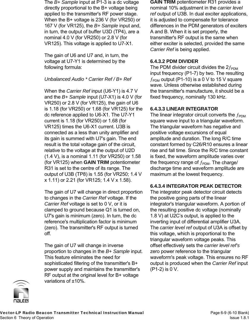  Vector-LP Radio Beacon Transmitter Technical Instruction Manual  Page 6-9 (6-10 Blank) Section 6  Theory of Operation  Issue 1.8.1 The B+ Sample input at P1-3 is a dc voltage directly proportional to the B+ voltage being applied to the transmitter&apos;s RF power stage. When the B+ voltage is 236 V (for VR250) or 167 V (for VR125), the B+ Sample input and, in turn, the output of buffer U3D (TP4), are a nominal 4.0 V (for VR250) or 2.8 V (for VR125). This voltage is applied to U7-X1.  The gain of U6 and U7 and, in turn, the voltage at U7-Y1 is determined by the following formula:  Unbalanced Audio * Carrier Ref / B+ Ref  When the Carrier Ref input (U6-Y1) is 4.7 V and the B+ Sample input (U7-X1) is 4.0 V (for VR250) or 2.8 V (for VR125), the gain of U6 is 1.18 (for VR250) or 1.68 (for VR125) for the dc reference applied to U6-X1. The U7-Y1 current is 1.18 (for VR250) or 1.68 (for VR125) times the U6-X1 current. U3B is connected as a less than unity amplifier and its gain is summed with U7&apos;s gain. The end result is the total voltage gain of the circuit, relative to the voltage at the output of U2D (1.4 V), is a nominal 1.11 (for VR250) or 1.58 (for VR125) when GAIN TRIM potentiometer R31 is set to the centre of its range. The output of U3B (TP8) is 1.55 (for VR250; 1.4 V x 1.11) or 2.21 (for VR125; 1.4 V x 1.58).  The gain of U7 will change in direct proportion to changes in the Carrier Ref voltage. If the Carrier Ref voltage is set to 0 V, or it is clamped to ground because Q1 is turned on, U7&apos;s gain is minimum (zero). In turn, the dc reference&apos;s multiplication factor is minimum (zero). The transmitter&apos;s RF output is turned off.  The gain of U7 will change in inverse proportion to changes in the B+ Sample input. This feature eliminates the need for sophisticated filtering of the transmitter&apos;s B+ power supply and maintains the transmitter&apos;s RF output at the original level for B+ voltage variations of ±10%.  GAIN TRIM potentiometer R31 provides a nominal 10% adjustment in the carrier level ref output of U3B. In dual exciter applications, it is adjusted to compensate for tolerance differences in the PDM generators of exciters A and B. When it is set properly, the transmitter&apos;s RF output is the same when either exciter is selected, provided the same Carrier Ref is being applied.  6.4.3.2 PDM DIVIDER The PDM divider circuit divides the 2PDM input frequency (P1-7) by two. The resulting PDM output (P1-10) is a 0 V to 15 V square wave. Unless otherwise established during the transmitter&apos;s manufacture, it should be a fixed frequency, nominally 130 kHz.  6.4.3.3 LINEAR INTEGRATOR The linear integrator circuit converts the PDM square wave input to a triangular waveform. The triangular waveform has negative and positive voltage excursions of equal amplitude and duration. The long R/C time constant formed by C26/R10 ensures a linear rise and fall time. Since the R/C time constant is fixed, the waveform amplitude varies over the frequency range of PDM. The charge/ discharge time and waveform amplitude are maximum at the lowest frequency.  6.4.3.4 INTEGRATOR PEAK DETECTOR The integrator peak detector circuit detects the positive going parts of the linear integrator&apos;s triangular waveform. A portion of the resulting positive dc voltage (nominally 1.8 V) at U2C’s output, is applied to the inverting input of differential amplifier U3A. The carrier level ref output of U3A is offset by this voltage, which is proportional to the triangular waveform voltage peaks. This offset effectively sets the carrier level ref’s zero power reference to the triangular waveform&apos;s peak voltage. This ensures no RF output is produced when the Carrier Ref input (P1-2) is 0 V.  