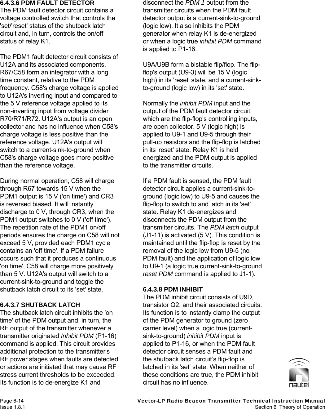   Page 6-14  Vector-LP Radio Beacon Transmitter Technical Instruction Manual Issue 1.8.1  Section 6  Theory of Operation 6.4.3.6 PDM FAULT DETECTOR The PDM fault detector circuit contains a voltage controlled switch that controls the &apos;set/&apos;reset&apos; status of the shutback latch circuit and, in turn, controls the on/off status of relay K1.  The PDM1 fault detector circuit consists of U12A and its associated components. R67/C58 form an integrator with a long time constant, relative to the PDM frequency. C58&apos;s charge voltage is applied to U12A&apos;s inverting input and compared to the 5 V reference voltage applied to its non-inverting input from voltage divider R70/R71/R72. U12A&apos;s output is an open collector and has no influence when C58&apos;s charge voltage is less positive than the reference voltage. U12A&apos;s output will switch to a current-sink-to-ground when C58&apos;s charge voltage goes more positive than the reference voltage.  During normal operation, C58 will charge through R67 towards 15 V when the PDM1 output is 15 V (&apos;on time&apos;) and CR3 is reversed biased. It will instantly discharge to 0 V, through CR3, when the PDM1 output switches to 0 V (&apos;off time&apos;). The repetition rate of the PDM1 on/off periods ensures the charge on C58 will not exceed 5 V, provided each PDM1 cycle contains an &apos;off time&apos;. If a PDM failure occurs such that it produces a continuous &apos;on time&apos;, C58 will charge more positively than 5 V. U12A&apos;s output will switch to a current-sink-to-ground and toggle the shutback latch circuit to its &apos;set&apos; state.  6.4.3.7 SHUTBACK LATCH The shutback latch circuit inhibits the &apos;on time&apos; of the PDM output and, in turn, the RF output of the transmitter whenever a transmitter originated Inhibit PDM (P1-16) command is applied. This circuit provides additional protection to the transmitter&apos;s RF power stages when faults are detected or actions are initiated that may cause RF stress current thresholds to be exceeded. Its function is to de-energize K1 and disconnect the PDM 1 output from the transmitter circuits when the PDM fault detector output is a current-sink-to-ground (logic low). It also inhibits the PDM generator when relay K1 is de-energized or when a logic true inhibit PDM command is applied to P1-16.  U9A/U9B form a bistable flip/flop. The flip-flop&apos;s output (U9-3) will be 15 V (logic high) in its &apos;reset&apos; state, and a current-sink-to-ground (logic low) in its &apos;set&apos; state.  Normally the inhibit PDM input and the output of the PDM fault detector circuit, which are the flip-flop&apos;s controlling inputs, are open collector. 5 V (logic high) is applied to U9-1 and U9-5 through their pull-up resistors and the flip-flop is latched in its &apos;reset&apos; state. Relay K1 is held energized and the PDM output is applied to the transmitter circuits.  If a PDM fault is sensed, the PDM fault detector circuit applies a current-sink-to-ground (logic low) to U9-5 and causes the flip-flop to switch to and latch in its &apos;set&apos; state. Relay K1 de-energizes and disconnects the PDM output from the transmitter circuits. The PDM latch output (J1-11) is activated (5 V). This condition is maintained until the flip-flop is reset by the removal of the logic low from U9-5 (no PDM fault) and the application of logic low to U9-1 (a logic true current-sink-to-ground reset PDM command is applied to J1-1).   6.4.3.8 PDM INHIBIT The PDM inhibit circuit consists of U9D, transistor Q2, and their associated circuits. Its function is to instantly clamp the output of the PDM generator to ground (zero carrier level) when a logic true (current-sink-to-ground) inhibit PDM input is applied to P1-16, or when the PDM fault detector circuit senses a PDM fault and the shutback latch circuit’s flip-flop is latched in its ‘set’ state. When neither of these conditions are true, the PDM inhibit circuit has no influence. 