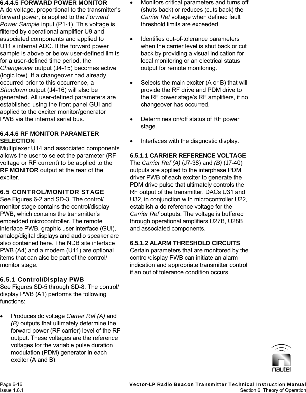   Page 6-16  Vector-LP Radio Beacon Transmitter Technical Instruction Manual Issue 1.8.1  Section 6  Theory of Operation 6.4.4.5 FORWARD POWER MONITOR A dc voltage, proportional to the transmitter’s forward power, is applied to the Forward Power Sample input (P1-1). This voltage is filtered by operational amplifier U9 and associated components and applied to U11’s internal ADC. If the forward power sample is above or below user-defined limits for a user-defined time period, the Changeover output (J4-15) becomes active (logic low). If a changeover had already occurred prior to this occurrence, a Shutdown output (J4-16) will also be generated. All user-defined parameters are established using the front panel GUI and applied to the exciter monitor/generator PWB via the internal serial bus.  6.4.4.6 RF MONITOR PARAMETER SELECTION Multiplexer U14 and associated components allows the user to select the parameter (RF voltage or RF current) to be applied to the RF MONITOR output at the rear of the exciter.  6.5 CONTROL/MONITOR STAGE See Figures 6-2 and SD-3. The control/ monitor stage contains the control/display PWB, which contains the transmitter’s embedded microcontroller. The remote interface PWB, graphic user interface (GUI), analog/digital displays and audio speaker are also contained here. The NDB site interface PWB (A4) and a modem (U11) are optional items that can also be part of the control/ monitor stage.  6.5.1 Control/Display PWB See Figures SD-5 through SD-8. The control/ display PWB (A1) performs the following functions:   Produces dc voltage Carrier Ref (A) and (B) outputs that ultimately determine the forward power (RF carrier) level of the RF output. These voltages are the reference voltages for the variable pulse duration modulation (PDM) generator in each exciter (A and B).    Monitors critical parameters and turns off (shuts back) or reduces (cuts back) the Carrier Ref voltage when defined fault threshold limits are exceeded.    Identifies out-of-tolerance parameters when the carrier level is shut back or cut back by providing a visual indication for local monitoring or an electrical status output for remote monitoring.    Selects the main exciter (A or B) that will provide the RF drive and PDM drive to the RF power stage’s RF amplifiers, if no changeover has occurred.    Determines on/off status of RF power stage.    Interfaces with the diagnostic display.  6.5.1.1 CARRIER REFERENCE VOLTAGE The Carrier Ref (A) (J7-38) and (B) (J7-40) outputs are applied to the interphase PDM driver PWB of each exciter to generate the PDM drive pulse that ultimately controls the RF output of the transmitter. DACs U31 and U32, in conjunction with microcontroller U22, establish a dc reference voltage for the Carrier Ref outputs. The voltage is buffered through operational amplifiers U27B, U28B and associated components.  6.5.1.2 ALARM THRESHOLD CIRCUITS Certain parameters that are monitored by the control/display PWB can initiate an alarm indication and appropriate transmitter control if an out of tolerance condition occurs.   