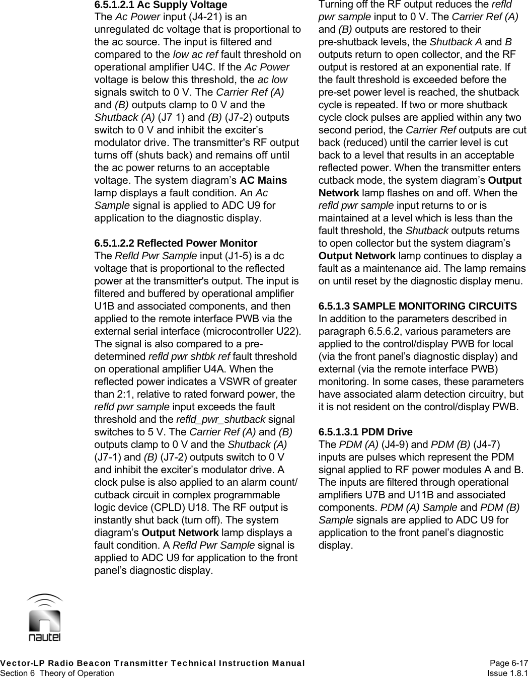  Vector-LP Radio Beacon Transmitter Technical Instruction Manual Page 6-17 Section 6  Theory of Operation  Issue 1.8.1 6.5.1.2.1 Ac Supply Voltage The Ac Power input (J4-21) is an unregulated dc voltage that is proportional to the ac source. The input is filtered and compared to the low ac ref fault threshold on operational amplifier U4C. If the Ac Power voltage is below this threshold, the ac low signals switch to 0 V. The Carrier Ref (A) and (B) outputs clamp to 0 V and the Shutback (A) (J7 1) and (B) (J7-2) outputs switch to 0 V and inhibit the exciter’s modulator drive. The transmitter&apos;s RF output turns off (shuts back) and remains off until the ac power returns to an acceptable voltage. The system diagram’s AC Mains lamp displays a fault condition. An Ac Sample signal is applied to ADC U9 for application to the diagnostic display.  6.5.1.2.2 Reflected Power Monitor The Refld Pwr Sample input (J1-5) is a dc voltage that is proportional to the reflected power at the transmitter&apos;s output. The input is filtered and buffered by operational amplifier U1B and associated components, and then applied to the remote interface PWB via the external serial interface (microcontroller U22). The signal is also compared to a pre-determined refld pwr shtbk ref fault threshold on operational amplifier U4A. When the reflected power indicates a VSWR of greater than 2:1, relative to rated forward power, the refld pwr sample input exceeds the fault threshold and the refld_pwr_shutback signal switches to 5 V. The Carrier Ref (A) and (B) outputs clamp to 0 V and the Shutback (A) (J7-1) and (B) (J7-2) outputs switch to 0 V and inhibit the exciter’s modulator drive. A clock pulse is also applied to an alarm count/ cutback circuit in complex programmable logic device (CPLD) U18. The RF output is instantly shut back (turn off). The system diagram’s Output Network lamp displays a fault condition. A Refld Pwr Sample signal is applied to ADC U9 for application to the front panel’s diagnostic display.  Turning off the RF output reduces the refld pwr sample input to 0 V. The Carrier Ref (A) and (B) outputs are restored to their pre-shutback levels, the Shutback A and B outputs return to open collector, and the RF output is restored at an exponential rate. If the fault threshold is exceeded before the pre-set power level is reached, the shutback cycle is repeated. If two or more shutback cycle clock pulses are applied within any two second period, the Carrier Ref outputs are cut back (reduced) until the carrier level is cut back to a level that results in an acceptable reflected power. When the transmitter enters cutback mode, the system diagram’s Output Network lamp flashes on and off. When the refld pwr sample input returns to or is maintained at a level which is less than the fault threshold, the Shutback outputs returns to open collector but the system diagram’s Output Network lamp continues to display a fault as a maintenance aid. The lamp remains on until reset by the diagnostic display menu.  6.5.1.3 SAMPLE MONITORING CIRCUITS In addition to the parameters described in paragraph 6.5.6.2, various parameters are applied to the control/display PWB for local (via the front panel’s diagnostic display) and external (via the remote interface PWB) monitoring. In some cases, these parameters have associated alarm detection circuitry, but it is not resident on the control/display PWB.  6.5.1.3.1 PDM Drive The PDM (A) (J4-9) and PDM (B) (J4-7) inputs are pulses which represent the PDM signal applied to RF power modules A and B. The inputs are filtered through operational amplifiers U7B and U11B and associated components. PDM (A) Sample and PDM (B) Sample signals are applied to ADC U9 for application to the front panel’s diagnostic display. 